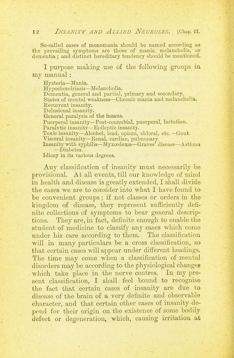 So-called cases of monomania should be named according as tlie prevailing symptoms are those of mania, melancholia, or dementia; and distinct hereditary tendency should be mentioned. I purpose making use of tlie following groups in my manual : Hysteria—Mania. Hypochon driasis—Melancholia. Dementia, general and partial, primary and secondary. States of mental weakness—Chronic mania and melancholia. Recurrent insanity. Delusional insanity. General paralysis of the insane. Puerperal insanity—Post-connubial, puerperal, lactation. Paralytic insanity—Epilejitic insanity. Toxic insanity—Alcohol, lead, opium, chloral, etc. —Gout- Visceral insanity—Renal, cardiac, pulmonary. Insanity with syphilis—Myxcedema—Graves' disease—^Asthma —Diabetes. ■ Idiocy in its various degrees. Any classification of insanity must necessarily be provisional. At all events, till our knowledge of mind in healtli and disease is greatly extended, I shall divide the cases we are to consider into what I have found to be convenient groups; if not classes or orders in the kingdom of disease, they represent sufficiently defi- nite collections of symptoms to bear general descrip- tions. They are, in fact, definite enough to enable the student of medicine to classify any cases which come under his care according to them. The classification will in many particulars be a cross classification, so that certain cases will appear under different headings. The time may come when a classification of mental disorders may be accordmg to the physiological changes wliich take place in the nerve centres. In my pi-e- sent classification, I shall feel bound to recognise the fact that certain cases of insanity are due to disease of the brain of a very definite and observable character, and that certain other cases of insanity de- pend for their origin on the existence of some bodily defect or degeneration, which, causing ii-ritation at