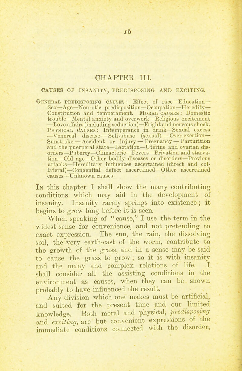 CHAPTER TIL CAUSES OF INSANITY, PREDISPOSING AND EXCITING. General predisposing causes : Effect of race—Education— Sex—Age—Neurotic predisposition—Occupation—Heredity— Constitution and temj)erament. Moral causes : Domestic trouble—Mental anxiety and overwork—Religious excitement —Love affairs (including seduction)—Fright and nervous shock. Physical cJauses : Intemperance in drink—Sexual excess —Venereal disease — Self-abuse (sexual) — Over-exertion— Sunstroke — Accident or inj ury — Pregnancy — Parturition and the puerperal state—Lactation—Uterine and ovarian dis- orders—Puberty—Climacteric—Fevers—Privation and starva- tion—Old age—Other bodily diseases or disorders—Previous attacks—Hereditary influences ascertained (direct and col- lateral)—Congenital defect ascertained—Other ascertained causes—Unknown causes. In this chapter I shall show the many contributing conditions which may aid in the development of insanity. Insanity rarely springs into existence; it begins to grow long before it is seen. When speaking of  cause, I use the term in the widest sense for convenience, and not pretending to exact expression. The sun, the rain, the dissolving soil, the very earth-cast of the worm, contribute to the growth of the grass, and in a sense may be said to cause the grass to grow; so it is with insanity and the many and complex relations of life. I shall consider all the assisting conditions in the environment as causes, when they can be shown probably to have influenced the result. Any division which one makes must be artificial, and suited for the present time and our limited knowledge. Both moral and physical, predisposing and exciting, are but convenient expressions of the immediate conditions connected %vith the disorder,