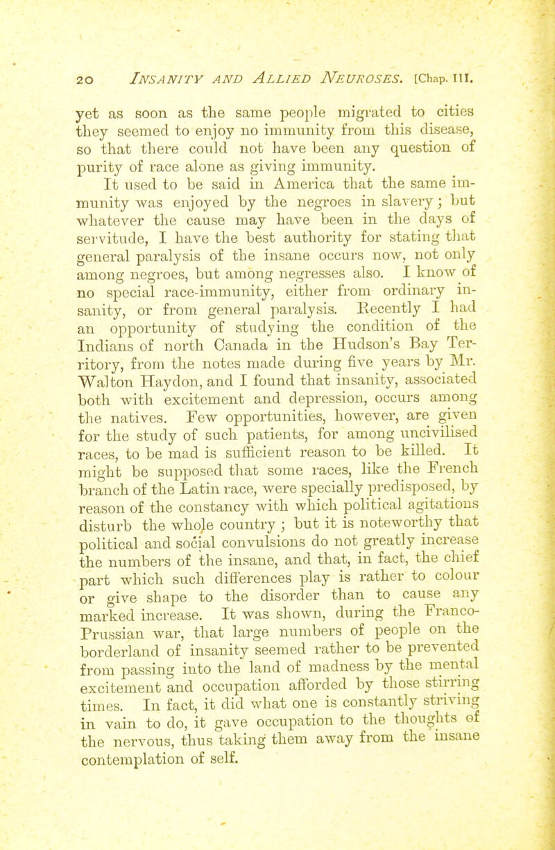 yet as soon as the same people migrated to cities they seemed to enjoy no immunity from this disease, so that there could not have been any question of purity of race alone as giving immunity. It used to be said in America that the same im- munity was enjoyed by the negroes in slavery; but whatever the cause may have been in the days of servitude, I have the best authority for stating that general paralysis of the insane occurs now, not only among negroes, but among negresses also. I know of no special race-immunity, either from ordinary in- sanity, or from general paralysis. Recently I had an opportunity of studying the condition of the Indians of north Canada in the Hudson's Bay Ter- ritory, from the notes made during five years by Mr. Walton Hay don, and I found that insanity, associated both with excitement and depression, occurs among the natives. Few opportunities, however, are given for the study of such patients, for among uncivilised races, to be mad is sufiicient reason to be killed. It might be supposed that some races, like the French branch of the Latin race, were specially predisposed, by reason of the constancy with which political agitations disturb the whole country ; but it is noteworthy that political and social convulsions do not greatly increase the numbers of the insane, and that, in fact, the chief part which such diflferences play is rather to colour or give shape to the disorder than to cause any marked increase. It was shown, during the Franco- Prussian war, that large numbers of people on the borderland of insanity seemed rather to be prevented from passing into the land of madness by the mental excitement and occupation aftbrded by those stirring times. In fact, it did what one is constantly striving in vain to do, it gave occupation to the thoughts of the nervous, thus taking them away from the insane contemplation of self.