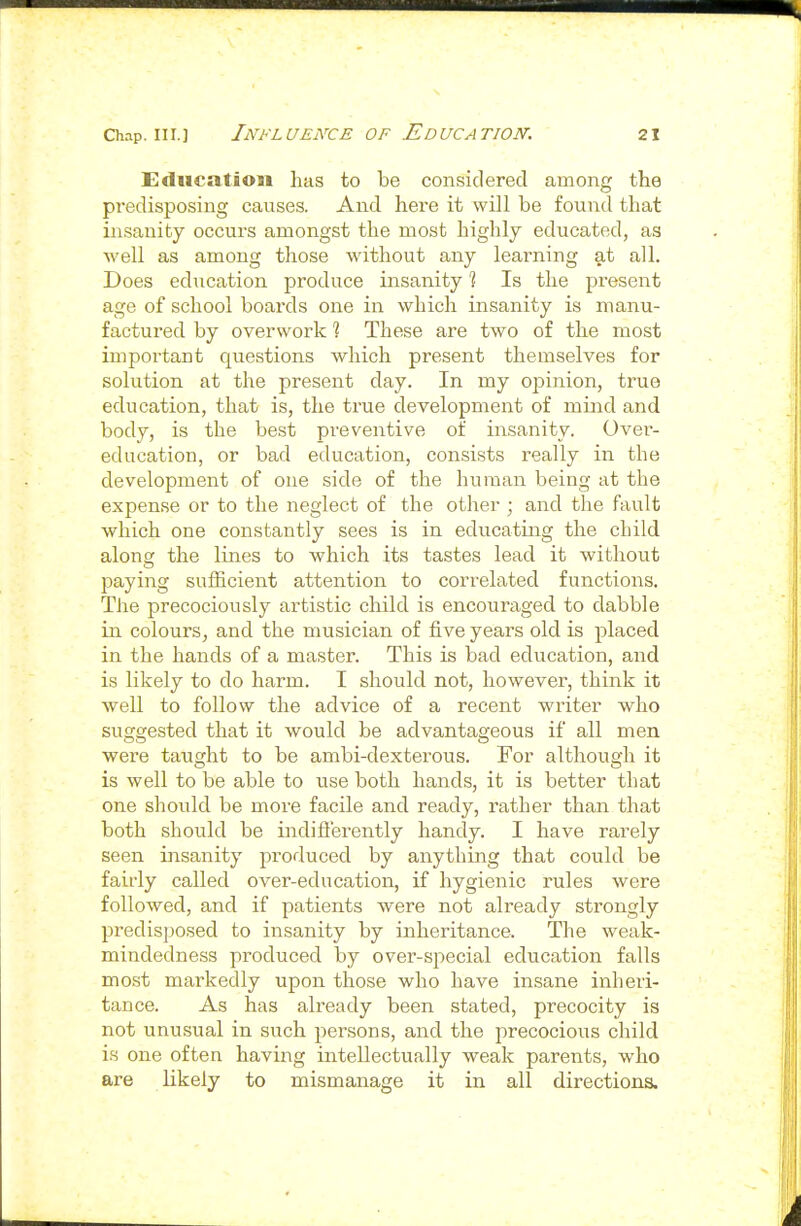 Education has to be considered among the predisposing causes. And here it will be found that insanity occurs amongst the most highly educated, as well as among those without any learning at all. Does education produce insanity % Is the present age of school boards one in which insanity is manu- factured by overwork % These are two of the most important questions which present themselves for solution at the present day. In my ojiinion, true education, that is, the true development of mind and body, is the best preventive of insanity. Over- education, or bad education, consists really in the development of one side of the human being at the expense or to the neglect of the other ; and the fault which one constantly sees is in educating the child along the lines to which its tastes lead it without paying sufficient attention to correlated functions. The precociously artistic child is encouraged to dabble in. colours, and the musician of five years old is placed in the hands of a master. This is bad education, and is likely to do harm. I should not, however, think it well to follow the advice of a recent writer who suggested that it would be advantageous if all men were taught to be ambi-dexterous. For although it is well to be able to use both hands, it is better that one should be more facile and ready, rather than that both should be indiflerently handy. I have rarely seen insanity produced by anything that could be fairly called over-education, if hygienic rules were followed, and if patients were not already strongly predisjjosed to insanity by inheritance. The weak- mindedness produced by over-special education falls most markedly upon those who have insane inheri- tance. As has already been stated, precocity is not unusual in such persons, and the precocious child is one often having intellectually weak parents, who are likely to mismanage it in all directions.