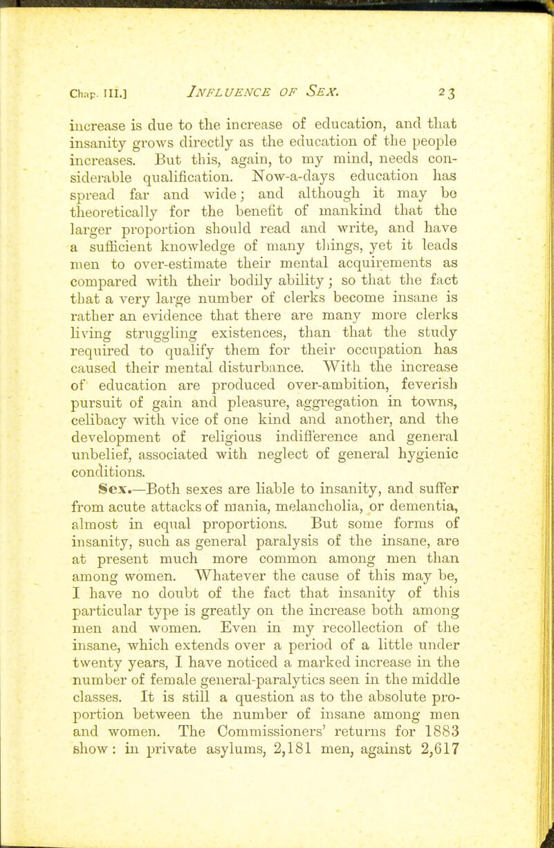 increase is due to the increase of education, and tliat insanity grows directly as the education of the people increases. But this, again, to my mind, needs con- siderable qualification. Now-a-days education has spread far and wide; and although it may bo theoretically for the benefit of mankind that the larger proportion should read and write, and have a suflacient knowledge of many things, yet it leads men to over-estimate their mental acquirements as compared with their bodily ability; so that the fact that a very large number of clerks become insane is rather an evidence that there are many more clerks living struggling existences, than that the study required to qualify them for their occtipation has caused their mental disturbance. With the increase of education are produced over-ambition, feverish pursuit of gain and pleasure, aggregation in towns, celibacy with vice of one kind and another, and the development of religious indiflerence and general unbelief, associated with neglect of general hygienic conditions. Sex.—Both sexes are liable to insanity, and suffer from acute attacks of mania, melancholia, or dementia, almost in equal proportions. But some forms of insanity, such as general paralysis of the insane, are at present much more common among men than among women. Whatever the cause of this may be, I have no doubt of the fact that insanity of this particular type is greatly on the increase both among men and women. Even in my recollection of the insane, which extends over a period of a little under twenty years, I have noticed a marked increase in the number of female general-paralytics seen in the middle classes. It is still a question as to the absolute pro- portion between the number of insane among men and women. The Commissioners' returns for 1883 show: in private asylums, 2,181 men, against 2,617