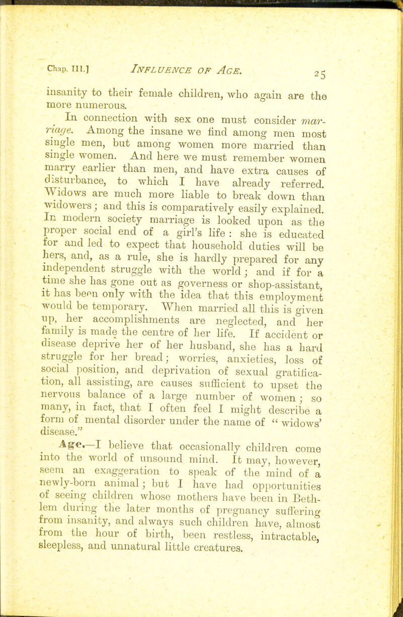 25 insanity to tlieir female children, who again are the more numerous. In connection with sex one must consider mar- riaf/e. Among the insane we find among men most single men, but among women more married than single women. And here we must remember women marry earlier than men, and have extra causes of disturbance, to which I have already referred. Widows are much more liable to break down than widowers; and this is comparatively easily explained. In modern society marriage is looked upon as the proper social end of a girl's life : she is educated for and led to expect that household duties will be hers, and, as a rule, she is hardly prepared for any independent struggle with the world; and if for a time she has gone out as governess or shop-assistant. It has beon only with the idea that this employment would be temporary. When married all this is given up, her accomplishments are neglected, and her famUy is made the centre of her life. If accident or disease deprive her of her husband, she has a hard struggle for her bread; worries, anxieties, loss of social jiosition, and deprivation of sexual gratihca- tion, all assisting, are causes sufficient to upset the nervous balance of a large number of women; so many, in fact, that I often feel I might describe a form of mental disorder under the name of  widows' disease. Ag-e.—I believe that occasionally children come into the world of unsound mind. It may, however, seem an exaggeration to speak of the mind of a newly-born animal; but I have had opportunities of seeing children whose mothers have been in Beth- lem during the later months of pregnancy suflerino- from insanity, and always such children have, almost from the hour of birth, been restless, intractable, sleepless, and unnatural little creatures.