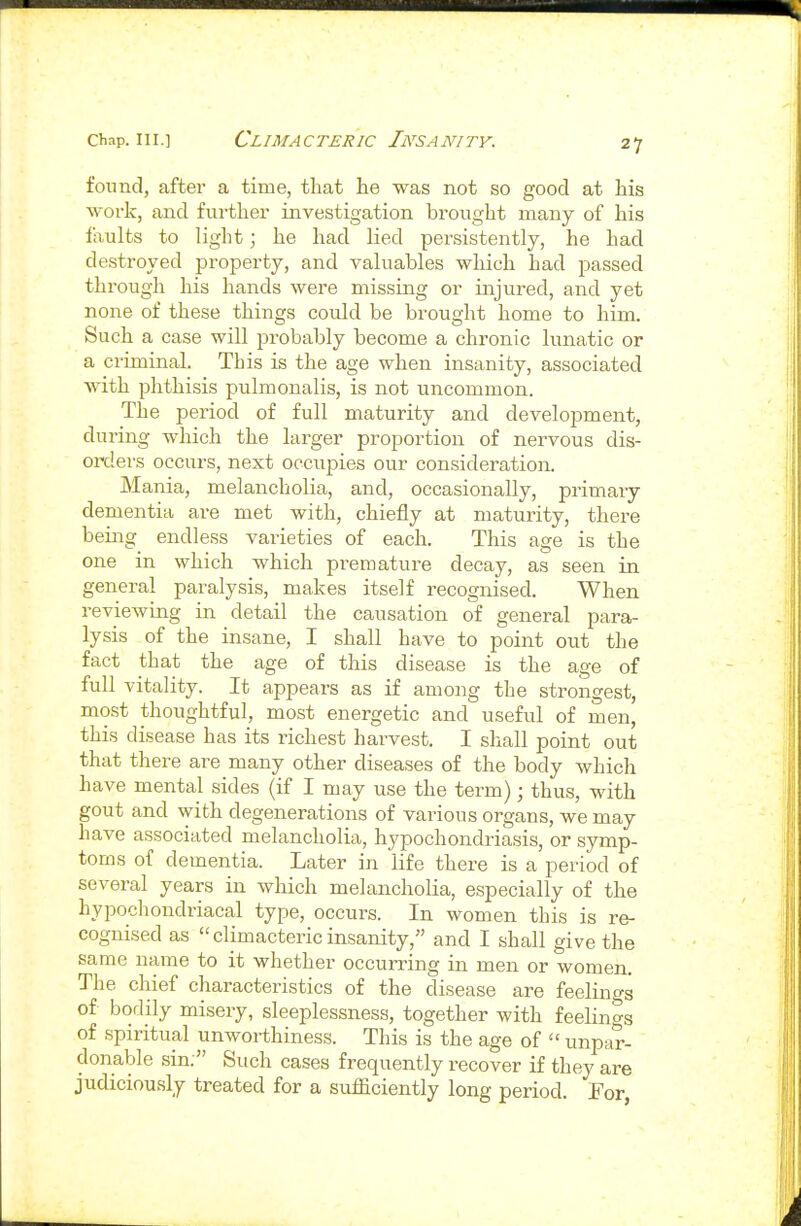 found, after a time, that he was not so good at his work, and further investigation brought many of his faults to light; he had lied persistently, he had destroyed property, and valuables which had passed through his hands were missing or injured, aiid yet none of these things could be brought home to him. Such a case will probably become a chi'onic lunatic or a criminal. This is the age when insanity, associated with phthisis pulmonalis, is not uncommon. The period of full maturity and development, during which the larger proportion of nervous dis- oiTlers occurs, next occupies our consideration. Mania, melancholia, and, occasionally, primary dementia are met with, chiefly at maturity, there being endless varieties of each. This age is the one in which which premature decay, as seen in general paralysis, makes itself recognised. When reviewing in detail the causation of general para- lysis of the insane, I shall have to point out the fact that the age of this disease is the age of full vitality. It appears as if among the strongest, most thoughtful, most energetic and useful of men, this disease has its richest harvest. I shall point out that there are many other diseases of the body which have mental sides (if I may use the term); thus, with gout and with degenerations of various organs, we may have associated melancholia, hypochondriasis, or symp- toms of dementia. Later in life there is a period of several years in which melancholia, especially of the hypochondriacal type, occurs. In women this is re- cognised as climacteric insanity, and I shall give the same name to it whether occurring in men or women. The chief characteristics of the disease are feelings of bodily misery, sleeplessness, together with feelings of spiritual unworthiness. This is the age of  unpar- donable sin. Such cases frequently recover if they are judiciously treated for a sufficiently long period. For