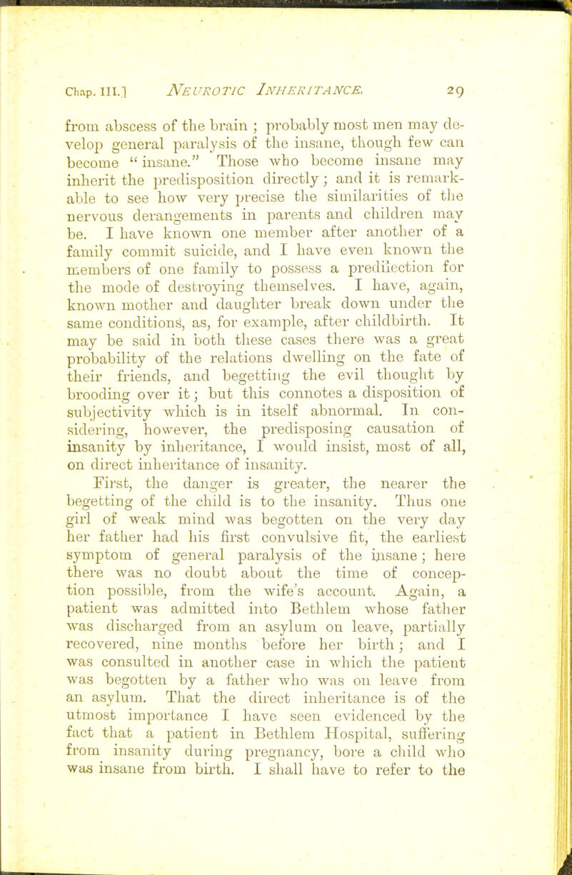 from abscess of the brain ; probably most men may de- velop general paralysis of the insane, though few can become  insane. Those who become insane may inherit the predisposition directly; and it is remark- able to see how very precise the similarities of the nervous derangements in parents and children may be. I have known one member after another of a family commit suicide, and I have even known the members of one family to possess a predilection for the mode of destroying themselves. I have, again, known mother and daughter break down under the same conditions, as, for example, after childbirth. It may be said in both these cases there was a great probability of the relations dwelling on the fate of their friends, and begetting the evil thought by brooding over it; but this connotes a disposition of subjectivity which is in itself abnormal. In con- sidering, however, the predisposing causation of insanity by inheritance, I woiild insist, most of all, on direct inheritance of insanity. First, the danger is greater, the nearer the begetting of the child is to the insanity. Thus one girl of weak mind was begotten on the very day her father had his first convulsive fit, the earliest symptom of general paralysis of the insane; here there was no doubt about the time of concep- tion possible, from the wife's account. Again, a patient was admitted into Bethlem whose father was discharged from an asylum on leave, partially recovered, nine months before her birth; and I was consulted in another case in which the patient was begotten by a father who was on leave from an asylum. That the direct inheritance is of the utmost importance I have seen evidenced by the fact that a patient in Bethlem Hospital, suffering from insanity during pregnancy, bore a child who was insane from birth. I shall have to refer to the