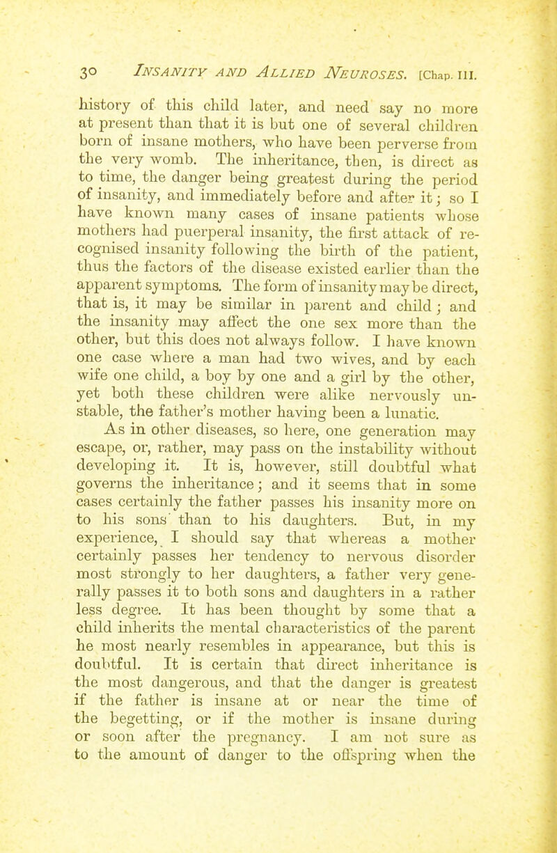 history of this child later, and need say no more at present than that it is but one of several children born of insane mothers, who have been perverse from the very womb. The inheritance, then, is direct as to time, the danger being greatest during the period of insanity, and immediately before and after it; so I have known many cases of insane patients Avhose mothers had puerperal insanity, the first attack of re- cognised insanity following the bii-th of the patient, thus the factors of the disease existed earlier than the apparent symptoms. The form of insanity may be direct, that is, it may be similar in parent and child; and the insanity may affect the one sex more than the other, but this does not always follow. I have known one case where a man had two wives, and by each wife one child, a boy by one and a gii'l by the other, yet both these children were alike nervously un- stable, the father's mother having been a lunatic. As in other diseases, so here, one generation may escape, or, rather, may pass on the instability Avithout developing it. It is, however, still doubtful what governs the inheritance; and it seems that in some cases certainly the father passes his insanity more on to his sons' than to his daughters. But, in my experience, I should say that whereas a mother certainly passes her tendency to nervous disorder most strongly to her daughters, a father very gene- rally passes it to both sons and daughtei's in a rather less degree. It has been thought by some that a child inherits the mental characteristics of the parent he most nearly resembles in appearance, but this is doubtful. It is certain that du^ect inheritance is the most dangerous, and that the danger is gi'eatest if the father is insane at or near the time of the begetting, or if the mother is insane during or soon after the pregnancy. I am not sure as to the amount of danger to the offspring when the