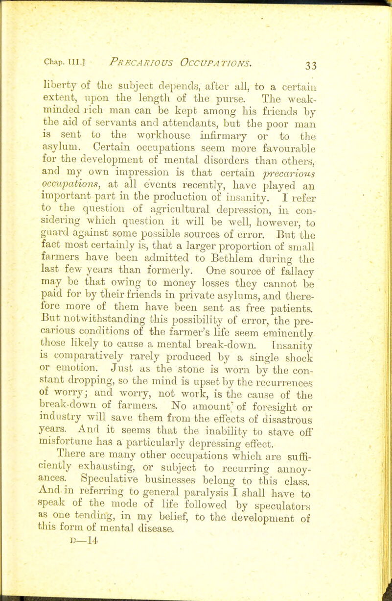 liberty of the subject depeucLs, after all, to a certain extent, upon the length of the purse. The weak- minded rich man can be kept among his friends by the aid of servants and attendants, but the poor man is sent to the workhouse infirmary or to tlie asylum. Certain occupations seem more favourable for the development of mental disorders than others, and my own impression is that certain po-ecarious occupations, at all events recently, have played an important part in the production of insanity. 1 refer to the question of agricultural depression, in con- sidering which question it will be well, however, to guard against some possible sources of error. But the fact most certainly is, that a larger proportion of sniall fai-mers have been admitted to Bethlem during the last fcAv years than formeiiy. One source of fallacy ma,y be that oAving to money losses they cannot be paid for by their friends in private asylums, and there- fore more of them have been sent as free patients. But notwithstanding this possibility of error, the pre- carious conditions of the farmer's life seem eminently those likely to cause a mental break-down. Insanity is comparatively rarely produced by a single shock or emotion. Just as the stone is worn by the con- stant dropping, so the mind is upset by the recurrences of worry; and worry, not work, is the cause of the break-down of farmers. No amount'of foresight or industry will save them from the effects of disastrous years. And it seems that the inability to stave off misfortune has a particularly depressing effect. There are many other occupations which are suffi- ciently exhausting, or subject to recuri-ing annoy- ances.^ Speculative businesses belong to this class. And in referring to general paralysis I shall have to speak of the mode of life followed by speculators as one tending, in my belief, to the development of this form of mental disease. 13—14