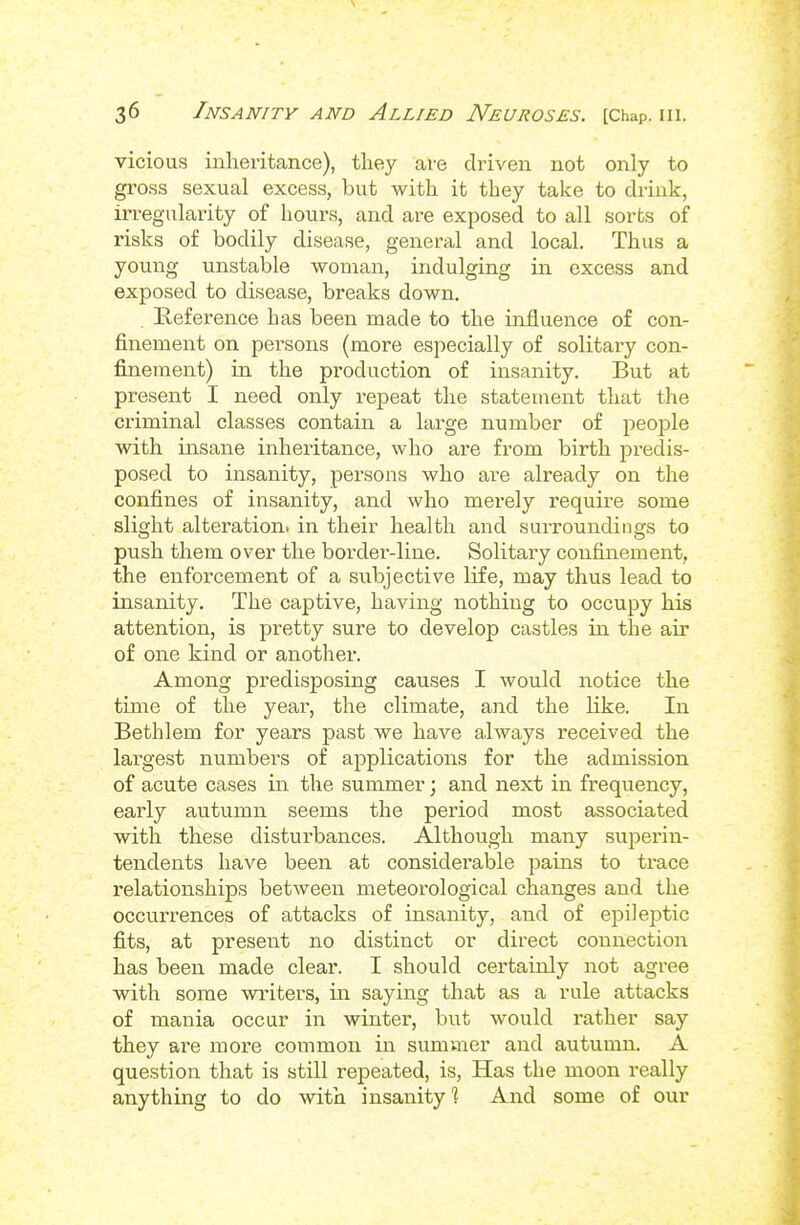 vicious inheritance), tliey are driven not only to gross sexual excess, but with it they take to drink, irregularity of hours, and are exposed to all sorts of risks of bodily disease, general and local. Thus a young unstable woman, indulging in excess and exposed to disease, breaks down. Reference has been made to the influence of con- finement on persons (more especially of solitary con- fijiement) in the production of insanity. But at present I need only repeat the statement that the criminal classes contain a large number of people with insane inheritance, who are from birth predis- posed to insanity, pei'sons who are already on the confines of insanity, and who merely require some slight alteration! in their health and surroundings to push them over the border-line. Solitary confinement, the enforcement of a subjective life, may thus lead to insanity. The captive, having nothing to occupy his attention, is pretty sure to develop castles in the air of one kind or another. Among predisposing causes I would notice the time of the year, the climate, and the like. In Bethlem for years past we have always received the largest numbers of applications for the admission of acute cases in the summer; and next in frequency, early autumn seems the period most associated with these disturbances. Although many superin- tendents have been at considerable pains to trace relationships between meteorological changes and the occurrences of attacks of insanity, and of epileptic fits, at present no distinct or direct connection has been made clear. I should certainly not agree with some writers, iu saymg that as a rule attacks of mania occur in winter, but would rather say they are more common in sumvner and autumn. A question that is still repeated, is, Has the moon really anything to do with insanity 1 And some of our