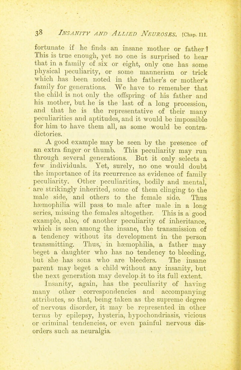 fortunate if he finds an insane motlier or father? This is true enough, yet no one is surprised to hear that in a family of six or eight, only one has some physical peculiarity, or some mannerism or trick which has been noted in the father's or mother's family for generations. We have to remember that the child is not only the offspring of his father and his mother, but he is the last of a long procession, and that he is the representative of their many peculiarities and aptitudes, and it would be impossible for him to have them all, as some would be contra- dictories. A good example may be seen by the presence of an extra finger or thumb. This peculiarity may run through several generations. But it only selects a few individuals. Yet, surely, no one would doubt the importance of its recurrence as evidence of family peculiarity. Other peculiarities, bodily and mental, ■ are strikingly inherited, some of them clinging to the male side, and others to the female side. Thus hemophilia will pass to male after male in a long series, missing the females altogether. This is a good example, also, of another peculiarity of inheritance, which is seen among the insane, the transmission of a tendency without its developtment in the person transmitting. Thus,' in hsemophilia, a father may beget a daughter who has no tendency to bleeding, but she has sons who are bleeders, Tlie insane parent may beget a child without any insanity, but the next generation may develop it to its full extent. Insanity, again, has the peculiarity of having many other correspondencies and accompanying attributes, so that, being taken as the supreme degree of nervous disorder, it may be represented in other terms by epilepsy, hysteria, hypochondriasis, vicious or ci-iminal tendencies, or even painful nervous dis- orders such as neuralgia