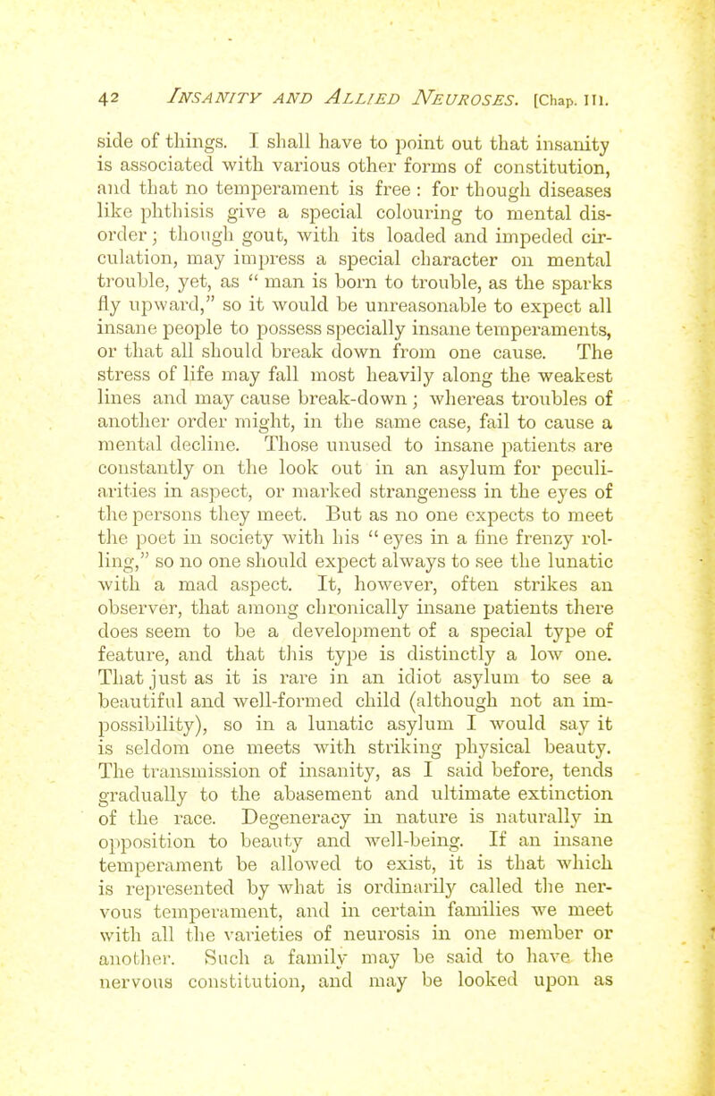 side of things. I shall have to point out that insanity is associated with various other forms of constitution, and that no temperament is free : for though diseases like phthisis give a special colouring to mental dis- order ; though gout, with its loaded and impeded cir- culation, may impress a special character on mental trouble, yet, as  man is born to trouble, as the sparks fly upward, so it would be unreasonable to expect all insane people to possess specially insane tenaperaments, or that all should break down from one cause. The stress of life may fall most heavily along the weakest lines and may cause break-down ; whereas troubles of another order might, in the same case, fail to cause a mental decline. Those unused to insane patients are constantly on the look out in an asylum for peculi- n.rities in aspect, or marked strangeness in the eyes of the persons they meet. But as no one expects to meet the poet in society with his  eyes in a fine frenzy rol- ling, so no one should expect always to see the lunatic with a mad aspect. It, however, often strikes an observer, that among chronically insane patients there does seem to be a development of a special type of feature, and that this type is distinctly a low one. That just as it is rai^e in an idiot asylum to see a beautiful and well-formed child (although not an im- possibility), so in a lunatic asylum I would say it is seldom one meets with striking physical beauty. The transmission of insanity, as I said before, tends gradually to the abasement and ultimate extinction of the race. Degeneracy in nature is naturally in o})position to beauty and well-being. If an insane temperament be allowed to exist, it is that which is represented by what is ordinarilj' called the ner- vous temjDerament, and in certain families we meet with all the varieties of neurosis in one member or anotlier. Such a family may be said to have the nervous constitution, and may be looked upon as