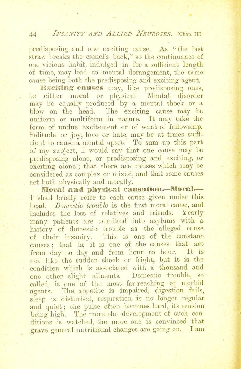 predisposing and one exciting cause. As  the last straw breaks the camel's back, so the continuance of one vicious habit, indulged in for a sufficient length of time, may lead to meiital derangement, the same cause being both the predisposing and exciting agent. Exciting' causes may, like predis])Osing ones, be either moral or physical. Mental disorder may be equally produced by a mental shock or a blow on the head. The exciting cause may be uniform or multiform in nature. It may take the form of undue excitement or of want of fellowship. Solitude or joy, love or hate, may be at times suffi- cient to cause a mental upset. To sum up this part of my subject, I would say that one cause may be predisposing alone, or predisposing and exciting, or exciting alone ; that there are causes which may be considered as complex or mixed, and that some causes act both physically and morally. Moral and pliysscaS causation.—Moral.— I shall briefly refer to each cause given under this liead. Domestic trouble is the first moral cause, and includes the loss of relatives and friends. Yearly many patients are admitted into asylums with a history of domestic trouble as the alleged cause of their insanity. This is one of the constant causes; that is, it is one of the causes that act from day to day and from hour to hour. It is not like the sudden shock or fright, but it is the condition which is associated with a thousand and one other slight ailments. Domestic trouble, so called, is one of the most far-reaching of morlnd agents. The appetite is impaired, digestion fails, sleep is disturbed, respiration is no longer regular and quiet; the pulse often becomes hard, its tension being high. The more the development of such con- ditions is watched, the more one is convinced that grave general nutritional changes are going on. I am