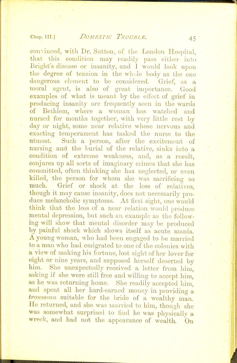 convinced, witli Dr. Sutton^ of Uio London Hospital, that this condition may readily pass either into Briyht's disease or insanity, and I would look upon the degree of tension in the whi*le body as the one dangerous element to be considered. Grief, as a moral agent, is also of great importance. Good examples of what is meant by the eil'ect of grief iu producing insanity are frequently seen in the wards of Bethlem, where a woman has watched and nursed for months together, witli very little rest by day or night, some near relative whose nervous and exacting temperament has tasked the nurse to the utmost. Such a person, after the excitement of nursing and the ljurial of the relative, sinks into a condition of extreme weakness, and, as a result, conjures up all sorts of imaginaiy crimes that she has committed, often thinking she has neglected, or even killed, the person for whom she was sacrificing so much. Grief or shock at the loss of relatives, though it may cause insanity, does not necessarily pjro- duce melancholic symptoms. At first sight, 07ie would think that the loss of a near relation Avould produce mental depression, but such an example as the follow- ing will show that mental disorder may be produced by painful shock which shows itself as acute mania. A young woman, who had been engaged to be married to a man who had emigrated to one of the colonies with a view of making his fortune, lost sight of her lover for eight or nine years, and supposed herself deserted by him. She unexpectedly received a letter from him, asking if she were still free and willing to accept him, as he was returning home. She readify accepted him, and spent all her hard-earned money in providing a trousseau suitable for the bride of a wealthy man. He returned, and she was married to him, though she was somewhat surprised to find he was physically a wreck, and had not the ajipcarance of wealth. On