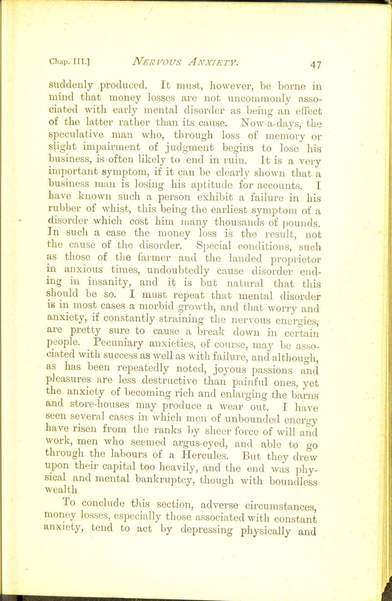 suddenly produced. It must, however, be borne in mind that money losses are not uncommonly asso- ciated with early mental disorder as being an effect of the latter rather than its cause. ISTow-a-days, the speculative man who, through loss of memory or slight impairment of judgment begins to lose his business, is often likely to end in ruin. It is a very important symptom, if it can be clearly shown that a business man is losing his aptitude for accounts. I have known such a person exhibit a failure in his rubber of whist, this being the earliest symptom of a disorder which cost him many thousands of pounds. In such a case the money loss is the result, not the cause of the disorder. Si)ecial conditions, such as those of the farmer and the landed proprietor in anxious times, undoubtedly cause disorder end- ing in insanity, and it is but natural that this should be so. I must repeat that mental disorder is in most cases a morbid gi-owth, and that worry and anxiety, if constantly straining the ner\-ous energies, are pretty sure to cause a break down in certain people. _ Pecuniary anxieties, of course, may be asso- ciated with success as well as with failure, and although, as has been repeatedly noted, joyous passions and pleasures are less destructive than painful ones, yet the anxiety of becoming rich and enlarging the barns and store-houses may produce a wear out. I have seen several cases in which men of unbounded energy have risen from the ranks by sheer force of ^vill and work, men who seemed argus-eyed, and able to go through the labours of a Hercules. But they drew upon their capital too heavily, and the end was phy- sical and mental bankruptcy, though with boundless wealth To conclude this section, adverse circumstances, money losses, especially those associated with constant anxiety, tend to act by depressing physically and