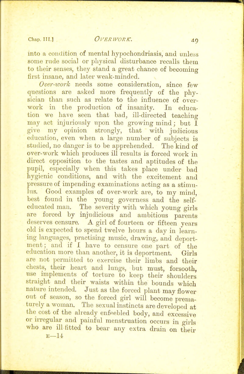 into a coiulition of mental hypochondriasis, and unleas some rude social or physical disturbance recalls them to their senses, they stand a gi'eat chance of becoming first insane, and later weak-minded. Over-ioorh needs some consideration, since few questions are asked more frequently of the phy- sician than such as relate to the influence of over- work in the production of insanity. In educa- tion we have seen that bad, ill-directed teaching may act injui-iously upon the growing mind; but 1 give my opinion strongly, that with judicious education, even when a large number of subjects is studied, no danger is to be apprehended. The kind of over-work which produces ill results is forced work in direct opposition to the tastes and aptitudes of the pupil, especially when this takes place under bad hygienic conditions, and with the excitement and pressure of impending examinations acting as a stimu- lus. Good examples of over-work are, to my mind, best found in the young governess and the self- educated man. The severity with which young girls are forced by injudicious and ambitious parents deserves censure. A girl of fourteen or fifteen years old is expected to spend twelve hours a day in learn- ing languages, practising music, drawing,, and deport- mentand if I have to censure one part of the education more than another, it is deportment. Girls are not permitted to exercise their limbs and their chests, their heart and lungs, but must, forsooth, use implements of torture to keep their shoulders straight and their waists within the bounds which nature intended. Just as the forced plant may flower out of season, so the forced girl will become prema- turely a woman. The sexual instincts are developed at the cost of the already enfeebled body, and excessive or irregular and painful menstruation occurs in girls who are ill fitted to bear any extra drain on their E—1-1.