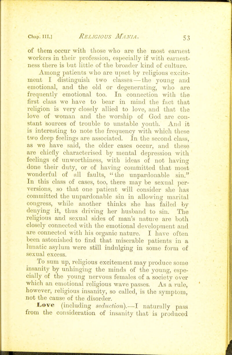 of them occur with those who ai'e the most earnest workers in their profession, especially if with earnest- ness there is but little of the broader kind of culture. Among patients who are upset by religious excite- ment I distinguish two classes — the young and emotional, and the old or degenerating, who are frequently emotional too. In connection with the fii'st class we have to bear in mind the fact that religion is very closely allied to love, and that the love of woman and the worship of God are con- stant sources of trouble to unstable youth. And it is interesting to note the frequency with which these two deep feelings are associated. In the second, class, as we have said, the older cases occur, and these are chiefly characterised by mental depression with feelings of unworthines.s, with ideas of not having done their duty, or of having committed that most wonderful of all faults, the unpai-donable sin. In this class of cases, too, there may be sexual per- versions, so that one patient will consider she has committed the unpardonable sin in allowing marital congress, while another thinks she has failed by denying it, thus driving her husband to sin. The religious and sexual sides of man's natui e are both closely connected with the emotional development and are connected with his organic nature. I have often been astonished to find that miserable patients in a lunatic asylum were still indulging in some form of sexual excess. To sum up, religious excitement may produce some insanity by unhinging the minds of the young, espe- cially of the young nervous females of a society over which an emotional religious wave passes. As a rule, however, religious insanity, so called, is the symptom, not the cause of the disorder. Liove (including seduction).—I naturally pass from the consideration of insanity that is produced