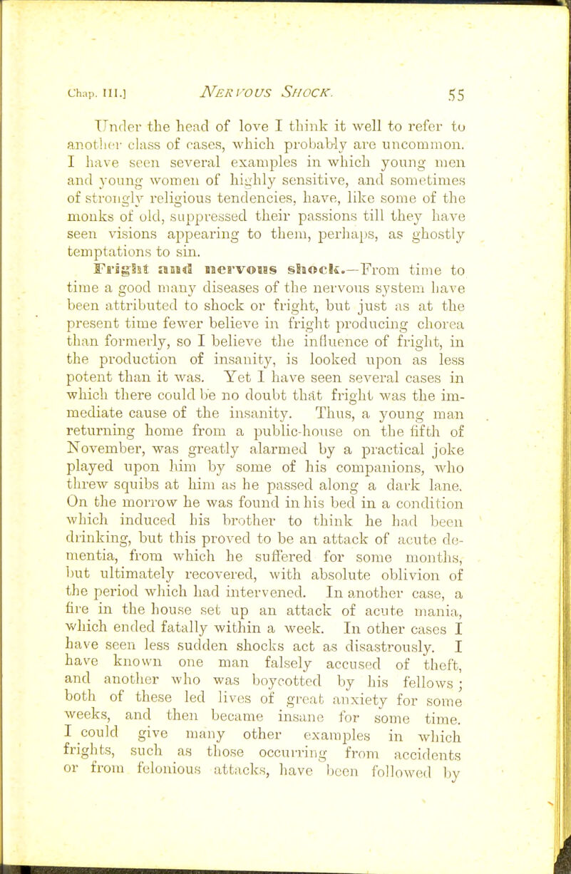 Under the head of love I think it well to refer to another class of cases, which probably are uncommon. I have seen several examples in which young men and young women of highly sensitive, and sometimes of strongly religious tendencies, have, like some of the monks of old, suppressed their passions till they have seen visions appearing to them, perhaps, as ghostly temptations to sin. FrigSst aESd sicrvoiss shock.—From time to time a good many diseases of the nervous system have been attributed to shock or fright, but just as at the present time fewer believe in fright producing chorea than formerly, so I believe the inliuence of fright, in the production of insanity, is looked upon as less potent than it was. Yet I have seen several cases in which there could be no doubt that fright Avas the im- mediate cause of the insanity. Thus, a young mail returning home from a public-house on the fifth of November, was greatly alarmed by a practical joke played upon him by some of his companions, who threw squibs at him as he passed along a dark lane. On the mori-ow he was found in his bed in a condition which induced his brother to think he had been drinking, but this proved to be an attack of acute de- mentia, from which he suffered for some months, but ultimatelj'- recovered, with absolute oblivion of the period which had intervened. In another case, a fire in the house set up an attack of acute mania, which ended fatally within a week. In other cases I have seen less sudden shocks act as disastrously. I have known one man falsely accused of theft, and another who was boycotted by his fellows • both of these led lives of great anxiety for some weeks, and then became insane for some time. I could give many other examples in which frights, such as those occurring from accidents or from felonious attacks, have been followed by