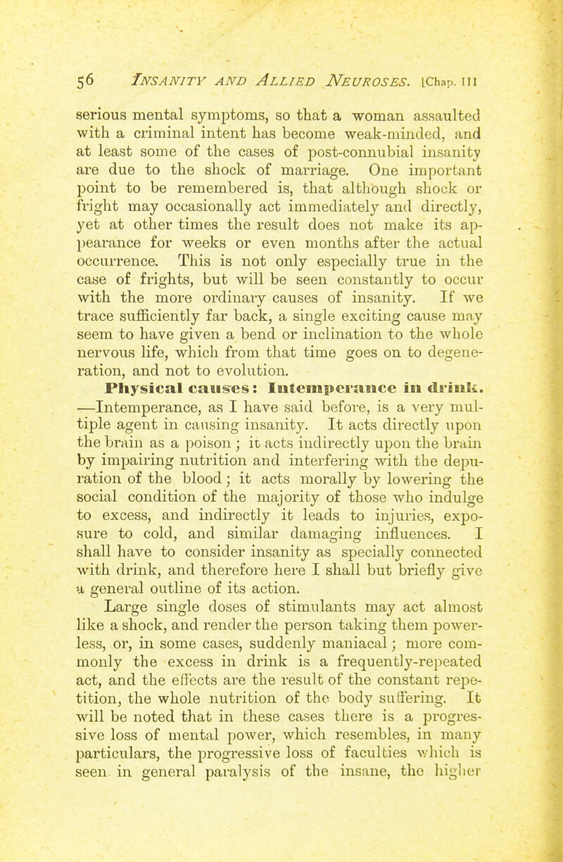 serious mental symptoms, so that a -woman assaulted with a criminal intent has become weak-minded, and at least some of the cases of post-comiubial insanity are due to the shock of marriage. One important point to be remembered is, that although shock or fright may occasionally act immediately and directly, yet at other times the result does not make its ap- l)earance for weeks or even months after the actual occurrence. This is not only especially true in the case of frights, but will be seen constantly to occur with the more ordinary causes of insanity. If we trace sufficiently far back, a single exciting cause may seem to have given a bend or inclination to the whole nervous Hfe, which from that time goes on to degene- ration, and not to evolution. Physical caus^es: Intemperance in drink. —Intemperance, as I have said before, is a very mul- tiple agent in causing insanity. It acts directly upon the brain as a poison; it acts indirectly upon the brain by impairing nutrition and interfering with the depu- ration of the blood; it acts morally by lowering the social condition of the majority of those who indulge to excess, and indirectly it leads to injuries, expo- sure to cold, and similar damaging inJUuences. I shall have to consider insanity as specially connected with di'ink, and therefore here I shall but briefly give a general outline of its action. Large single doses of stimulants may act almost like a shock, and render the person taking them power- less, or, in some cases, suddenly maniacal; more com- monly the excess in drink is a frequently-repeated act, and the efl'ects are the I'esult of the constant I'epe- tition, the whole nutrition of the body suffering. It will be noted that in these cases there is a progres- sive loss of mental power, which resembles, in many particulars, the progTCssive loss of faculties which is seen in general paralysis of the insane, the higlier