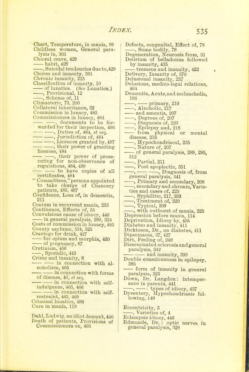 Chart, Temperatxu-e, in maiiia, 98 Childless women, General para- lysis in, 303 Chloral crave, 429 habit, 428 , Suicidal tendencies due to,429 Chorea and insanity, 391 Chronic insanity, 225 Classification of insanity, 10 of lunatics. (See Lunatics.) , Provisional, 12 , Scheme of, 11 CUmacterio, 73, 200 Collateial inheritance, 32 Commission in lunacy, 485 Commissioners in lunacy, 484 , documents to he for- warded for their inspection, 496 , Duties of, 484, et seq. , Jurisdiction of, 484 , Licences granted hy, 497 , their power of granting licences, 484 , their power of prose- cuting for non-observance of regulations, 484, 499 to have copies of all certificates, 484  Committees, persons appointed to take charge of Chancery patients, 485, 487 Confidence, Loss of, in dementia. 211 Conium in recurrent mania, 233 Continence, Effects of, 55 Convulsions cause of idiocy, 446 in general paralysis, 289, 334 Costs of commission in lunacy, 485 County asylums, 524, 525 Cravings for drink, 427 for opium and morphia, 430 of pregnancy, 67 Cretinism, 456 , Sporadic, 443 Crime and insanity, 8 in counection with al- coholism, 465 in connection with forms of disease, 43, et serj. in connection with self- indulgence, 465, 466 in connection with self- restraint, 465, 469 Cx-iminal lunatics, 498 Cure in mania, 119 Dahl, Ludwig. on idiot descent, 440 Death of patients. Provisions of Commissioners on, 495 Defects, congenital. Effect of, 78 , Some bodily, 79 Degeneration, Neurosis from, 31 Delirium of belladonna followed by insanity, 435 tremens and insanity, 422 Delivery, Insanity of, 370 Delusional insanity, 237 Delusions, medico-legal relations, 464 Dementia, Acute,and melancholia, 186 , primary, 210 , Alcoholic, 217 and amentia, 207 , Degrees of, 207 , Diagnosis of, 220 , Epilepsy and, 218 from physical or mental disease, 216 , Hypochondriacal, 235 , Nature of, 207 of general paralysis, 289, 295, 312 . 7 . , Partial, 211 , Post apoplectic, 351 , , Diagnosis of, from general paralysis, 341 , PrimaiT- and secondary. 208 —secondary and chronic. Varie- ties and cases of, 225 , Syphilitic, 217,393 , Treatment of, 220 , Typical, 209 , with outburst of mania, 225 Depression before mania, 114 Deprivation, Idiocy by, 455 Diabetes and insanity, 411 Dickinson, Dr., on diabetes, 411 Dipsomania, 37, 427 Dirt, Feeling of, 249 Disseminated sclerosis andgeneral paralysis, 342 and insanity, 390 Double consciousness in epilepsy, 385 form of insanity in general paralysis, 325 Down, Dr. Langdon: intemper- ance in parents, 441 , : types of idiocy, 437 Dysentery, Hypochondriasis fol- lowing, 149 Eccentricity, 3 , Varieties of, 4 Eclampsio idiocy, 446 Edmunds, Dr. : optic nerves in general paralysis, 338