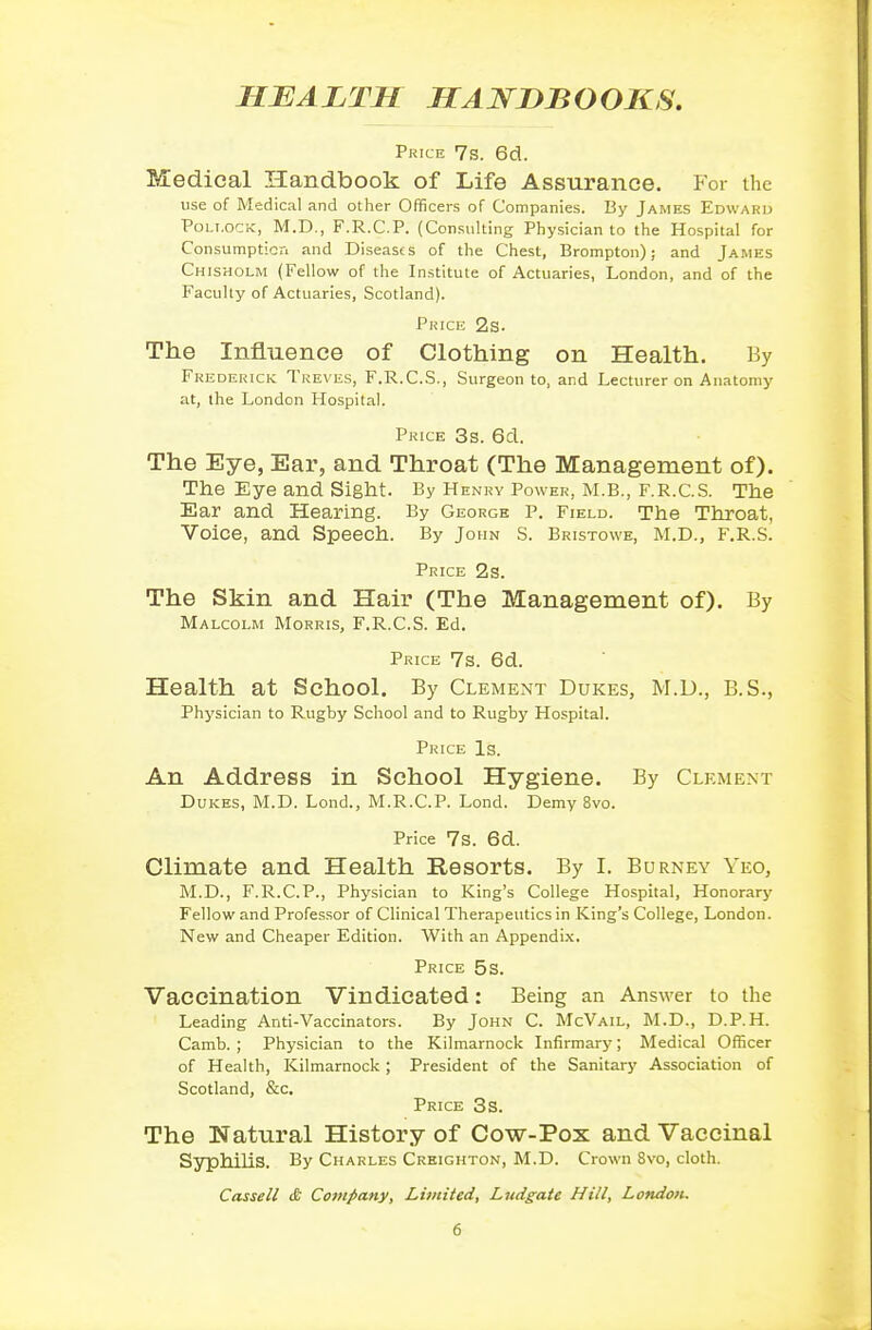 HEALTH HANDBOOKS, Price 7s. 6d. Medical Handbook of Life Assurance. For the use of Medical and other Officers of Companies. By James Edwaru Pollock, M.D., F.R.C.P. (Consulting Physician to the Hospital for Consumptiori and Diseases of the Chest, Brompton); and James Chisholm (Fellow of the Institute of Actuaries, London, and of the Faculty of Actuaries, Scotland). Price 2s. The Influence of Clothing on Health. By Frederick Treves, F.R.C.S., Surgeon to, and Lecturer on Anatomy at, the London Hospital. Price 3s. 6d. The Eye, Ear, and Throat (The Management of). The Eye and Sight. By Henry Power, M.B., F.R.C.S. The Ear and Hearing. By George P. Field. The Throat, Voice, and Speech. By John S. Bristowe, m.d., f.r.s. Price 2s. The Skin and Hair (The Management of). By Malcolm Morris, F.R.C.S. Ed. Price 7s. 6d. Health at School. By Clement Dukes, M.D., B.S., Physician to Rugby School and to Rugby Hospital. Price Is. An Address in School Hygiene. By Clement Dukes, M.D. Lond., M.R.C.P. Lond. Demy 8vo. Price 7S. 6d. Climate and Health Resorts. By I. Burney Yeo, M.D., F.R.C.P., Physician to King's College Hospital, Honorary Fellow and Professor of Clinical Therapeutics in King's College, London. New and Cheaper Edition. With an Appendix, Price 5s. Vaccination Vindicated: Being an Answer to the Leading Anti-Vaccinators. By John C. McVail, M.D., D.P.H. Camb. ; Physician to the Kilmarnock Infirmary; Medical Officer of Health, Kilmarnock; President of the Sanitary Association of Scotland, &c. Price 3s. The Natural History of Cow-Pox and Vaccinal SyphiUs. By Charles Creighton, M.D. Crown 8vo, cloth. Cassell £ Company, Limited, Ludgate Hill, London.