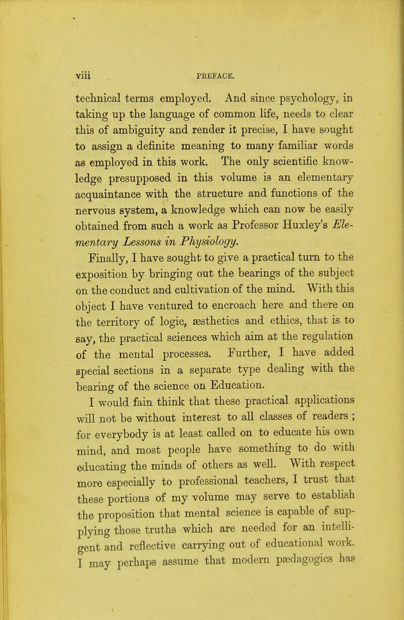 technical terms employed. And since psychology, in taking up the language of common life, needs to clear this of ambiguity and render it precise, I have sought to assign a definite meaning to many familiar words as employed in this work. The only scientific know- ledge presupposed in this volume is an elementary acquaintance with the structure and functions of the nervous system, a knowledge which can now be easily obtained from such a work as Professor Huxley's Ele- mentary Lessons in Physiology. Finally, I have sought to give a practical turn to the exposition by bringing out the bearings of the subject on the conduct and cultivation of the mind. With this object I have ventured to encroach here and there on the territory of logic, aesthetics and ethics, that is to say, the practical sciences which aim at the regulation of the mental processes. Further, I have added special sections in a separate type dealing with the bearing of the science on Education. I would fain think that these practical applications will not be without interest to all classes of readers ; for everybody is at least called on to educate his own mind, and most people have something to do with educating the minds of others as well. With respect more especially to professional teachers, I trust that these portions of my volume may serve to establish the proposition that mental science is capable of sup- plying those truths which are needed for an intelli- gent and reflective carrying out of educational work. I may perhaps assume that modern psedagogics has