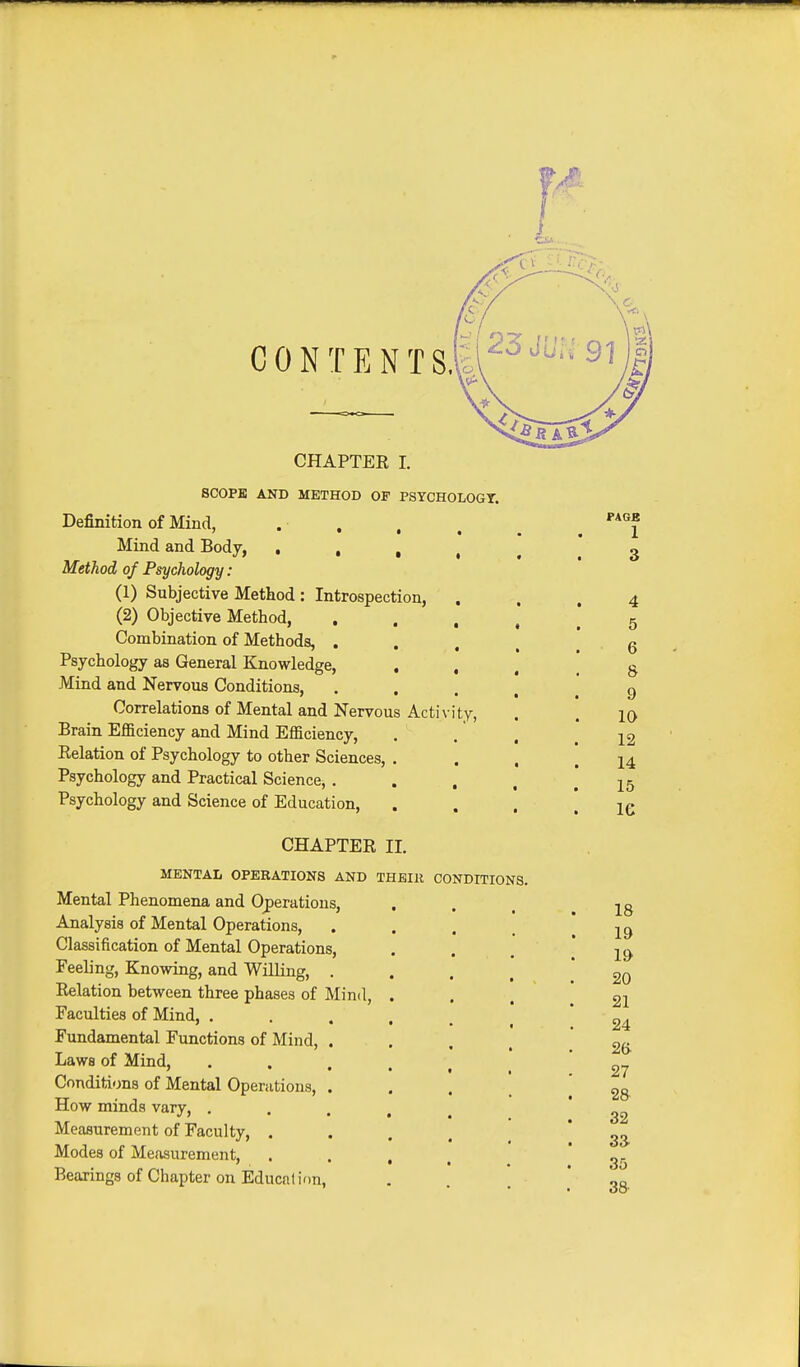 CONTENT S. i CHAPTER I. SCOPE AND METHOD OF PSYCHOLOGT. Definition of Mind, • . , . Mind and Body, . • , , Method of Psychology : (1) Subjective Method : Introspection, (2) Objective Method, Combination of Methods, . Psychology as General Knowledge, , , Mind and Nervous Conditions, Correlations of Mental and Nervous Activity, Brain Efficiency and Mind Efficiency, Relation of Psychology to other Sciences, . Psychology and Practical Science, . Psychology and Science of Education, CHAPTER II. MENTAL OPERATIONS AND THEIR CONDITIONS, Mental Phenomena and Operations, Analysis of Mental Operations, Classification of Mental Operations, Feeling, Knowing, and Willing, . Relation between three phases of Mind, . Faculties of Mind, .... Fundamental Functions of Mind, . Laws of Mind, • . . . Conditions of Mental Operations, . How minds vary, .... Measurement of Faculty, . Modes of Measurement, . . , Bearings of Chapter on Education, PAGE 1 4 5 6 8 9 10 12 14 15 le 18 19 19 20 21 24 26 27 28 32 33. 35 38