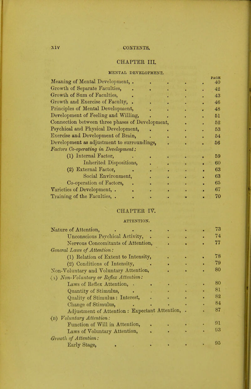 CHAPTER IIL MENTAL DEVELOPMENT. PAGE Meaning of Mental Development, ..... 40 Growth of Separate Faculties, ..... 42 Growth of Sum of Faculties, . .... 43 Growth and Exercise of Faculty, . .... 46 Principles of Mental Development, . . . ,48 Development of Feeling and Willing, . . . .51 Connection between three phases of Development, . , 52 Psychical and Physical Development, . . . .53 Exercise and Development of Brain, , ... 54 Development as adjustment to surroundings, , . ,56 Factors Go-operating in Development: (1) Internal Factor, . , . . • 59 Inherited Dispositions, . , . ,60 (2) External Factor, ..... 63 Social Environment, . . , ,63 Co-operation of Factors, . . . . ,65 Varieties of Development, 67 Training of the Faculties, 70 CHAPTER IV. ATTENTION. Nature of Attention, .... Unconscious Psychical Activity, Nervous Concomitants of Attention, . General Laws of Attention: (1) Relation of Extent to Intensity, (2) Conditions of Intensity, . . Non-Voluntary and Voluntary Attention, ( v) Non-Voluntary or Reflex Attention: Laws of Reflex Attention, , . Quantity of Stimulus, Quality of Stimulus : Interest, Change of Stimulus, Adjustment of Attention : Expectant Attention, ■(b) Voluntary Attention: Function of Will in Attention, Laws of Voluntary Attention, > . •Growth of Attention: Early Stage, . . . • 73 74 77 78 79 80 80 81 82 84 87 91 93 95