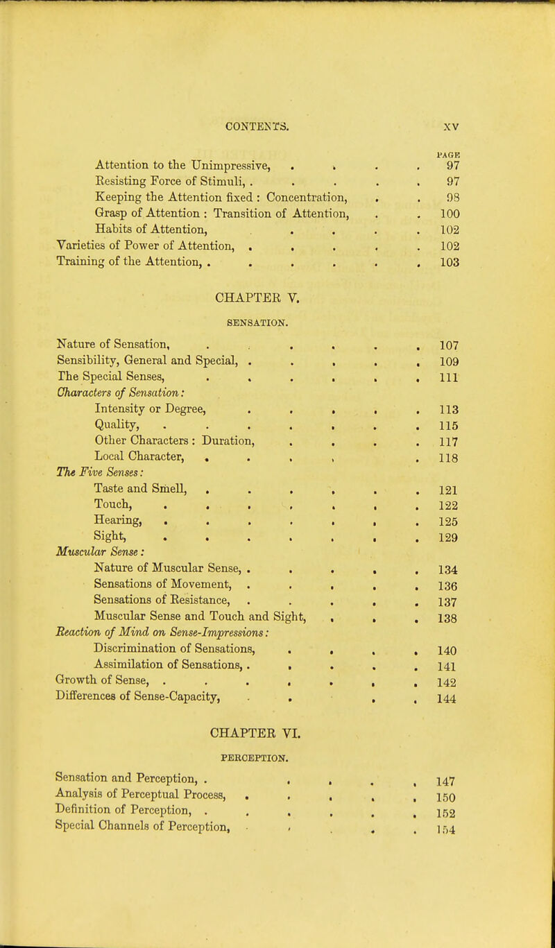 I'AGE Attention to the Unimpressive, . k . .97 Resisting Force of Stimuli, ..... 97 Keeping the Attention fixed: Concentration, . . 93 Grasp of Attention: Transition of Attention, . . 100 Habits of Attention, . . . .102 Varieties of Power of Attention, ..... 102 Training of the Attention, ...... 103 CHAPTER V. SENSATION. Nature of Sensation, . . , . .107 Sensibility, General and Special, ..... 109 The Special Senses, . . . , , .111 Oharacters of Sensation: Intensity or Degree, . . . , .113 Quality, ....... 115 Other Characters: Duration, . . . .117 Local Character, , . , , .118 The Five Senses: Taste and Sniell, , . , , , . 121 Touch, . . . , . , .122 Hearing, 125 Sight, 129 Muscular Sense: Nature of Muscular Sense, . . . , .134 Sensations of Movement, • . . , , 136 Sensations of Resistance, . . . , .137 Muscular Sense and Touch and Sight, , , , 138 Reaction of Mind on Sense-Impressions: Discrimination of Sensations, • • . » 140 Assimilation of Sensations,. , . . .141 Growth of Sense, 142 Differences of Sense-Capacity, • . , , 144 CHAPTER VI. PERCEPTION. Sensation and Perception, . • . . , 147 Analysis of Perceptual Process, . . . , ,150 Definition of Perception, . . . , . .152 Special Channels of Perception, . . , . 154