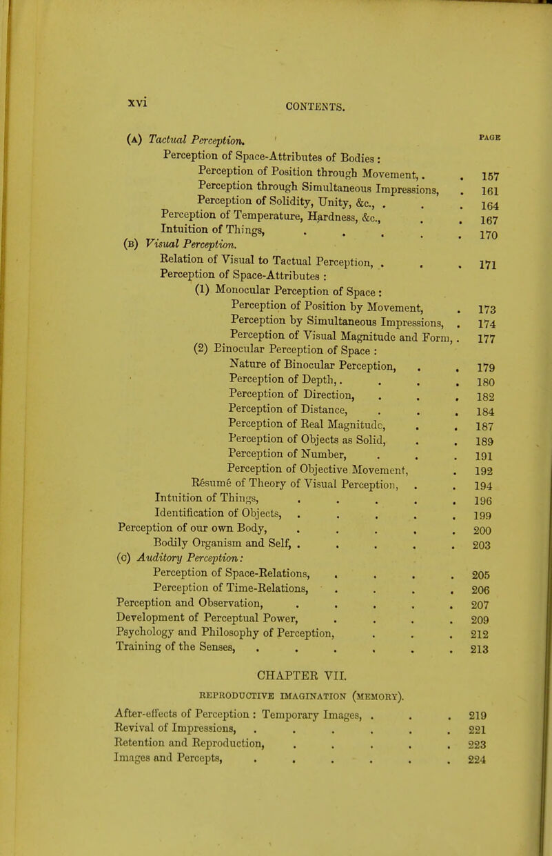 CONTJiNTS. (a) Tacttial Perception. ' ^^^^ Perception of Space-Attribiites of Bodies : Perception of Position through Movement,. . 157 Perception through Simultaneous Impressions, ! 161 Perception of Solidity, Unity, &c., . . .164 Perception of Temperature, Hardness, &c., . * i67 Intuition of Things, «... 170 (b) Visual Perception. Eelation of Visual to Tactual Perception, . . .171 Perception of Space-Attributes : (1) Monocular Perception of Space : Perception of Position by Movement, . 173 Perception by Simultaneous Impressions, . 174 Perception of Visual Magnitude and Form,, 177 (2) Binocular Perception of Space : Nature of Binocular Perception, . .179 Perception of Depth,. . . ,180 Perception of Direction, . . ,182 Perception of Distance, . . . 134 Perception of Real Magnitude, , ,187 Perception of Objects as Solid, . . 189 Perception of Number, . . .191 Perception of Objective Movement, . 192 Resume of Theory of Visual Perception, . . 194 Intuition of Things, , . . . .196 Identification of Objects, . . . . .199 Perception of our own Body, ..... 200 Bodily Organism and Self, . . . , . 203 (0) Auditory Perception: Perception of Space-Relations, .... 205 Perception of Time-Relations, . . . . 206 Perception and Observation, ..... 207 Development of Perceptual Power, .... 209 Psychology and Philosophy of Perception, . . . 212 Training of the Senses, ...... 213 CHAPTER VIL REPRODUCTIVB IMAGINATION (mEMORY). After-effects of Perception : Temporary Images, . . . 219 Revival of Impressions, ...... 221 Retention and Reproduction, ..... 223 Images and Percepts, ...... 224