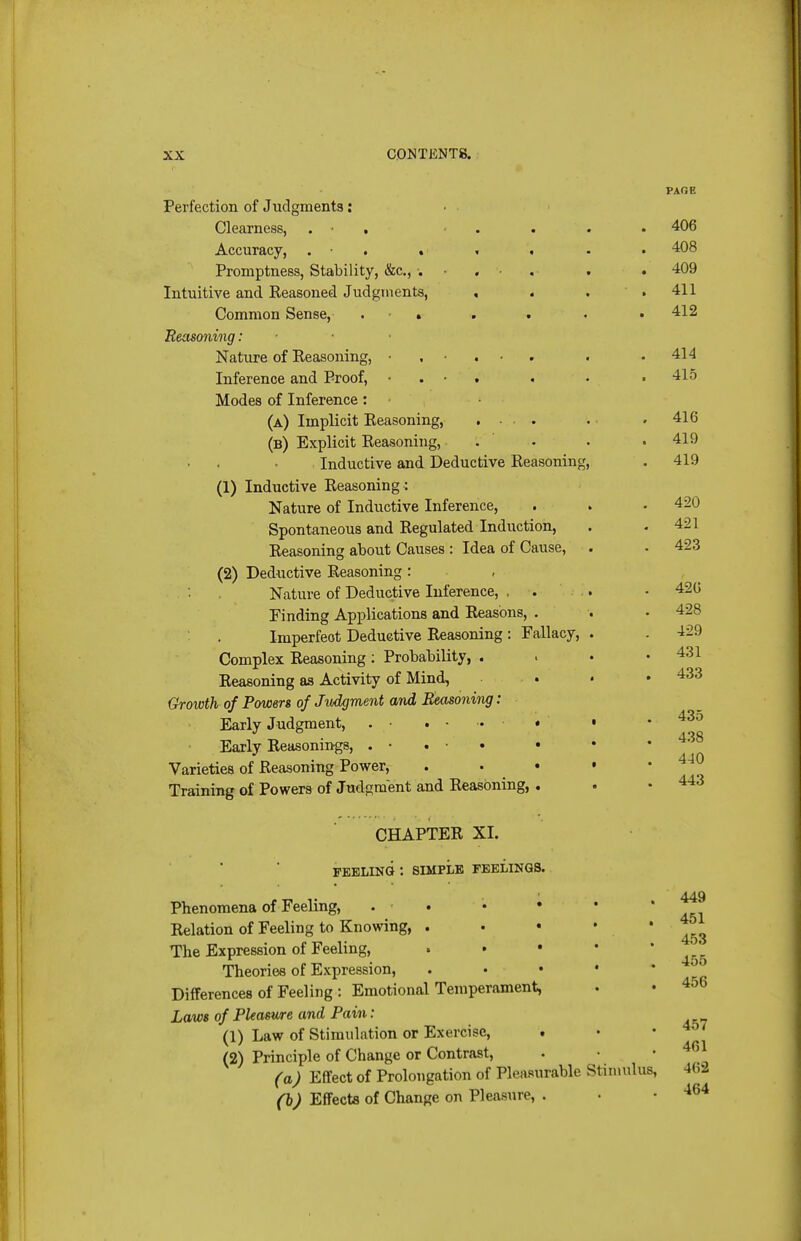 Perfextion of Judgments: Clearness, . • . Accuracy, . • . . Promptness, Stability, &c., . Intuitive and Reasoned Judgments, Common Sense, Eeasoning: Nature of Reasoning, Inference and Proof, Modes of Inference: (a) Implicit Reasoning, .... (b) Explicit Reasoning, Inductive and Deductive Reasoning, (1) Inductive Reasoning : Nature of Inductive Inference, Spontaneous and Regulated Induction, Reasoning about Causes : Idea of Cause, (2) Deductive Reasoning : Nature of Deductive Inference, . . Finding Applications and Reasons, . Imperfect Deductive Reasoning : Fallacy, Complex Reasoning : Probability, . Reasoning as Activity of Mind, . Growth of Powers of Judgment and Seasoning: Early Judgment, . • , • .. « Early Reasonings, . • . • • • Varieties of Reasoning Power, Training of Powers of Jud£;ment and Reasoning, . PAGE 406 408 409 411 412 414 415 416 419 419 420 421 423 420 428 429 431 433 435 438 440 443 CHAPTER XI. FEELING : SIMPLE FEELINGS. Phenomena of Feeling, . . Relation of Feeling to Knowing, . The Expression of Feeling, » • • Theories of Expression, Differences of Feeling : Emotional Temperament, Laws of Pleasure and Pain: (1) Law of Stimulation or Exercise, • (2) Principle of Change or Contrast, (a) Effect of Prolongation of Pleasurable Stimulus (b) Effects of Change on Pleasure, . 449 451 453 456 456 457 461 462 464