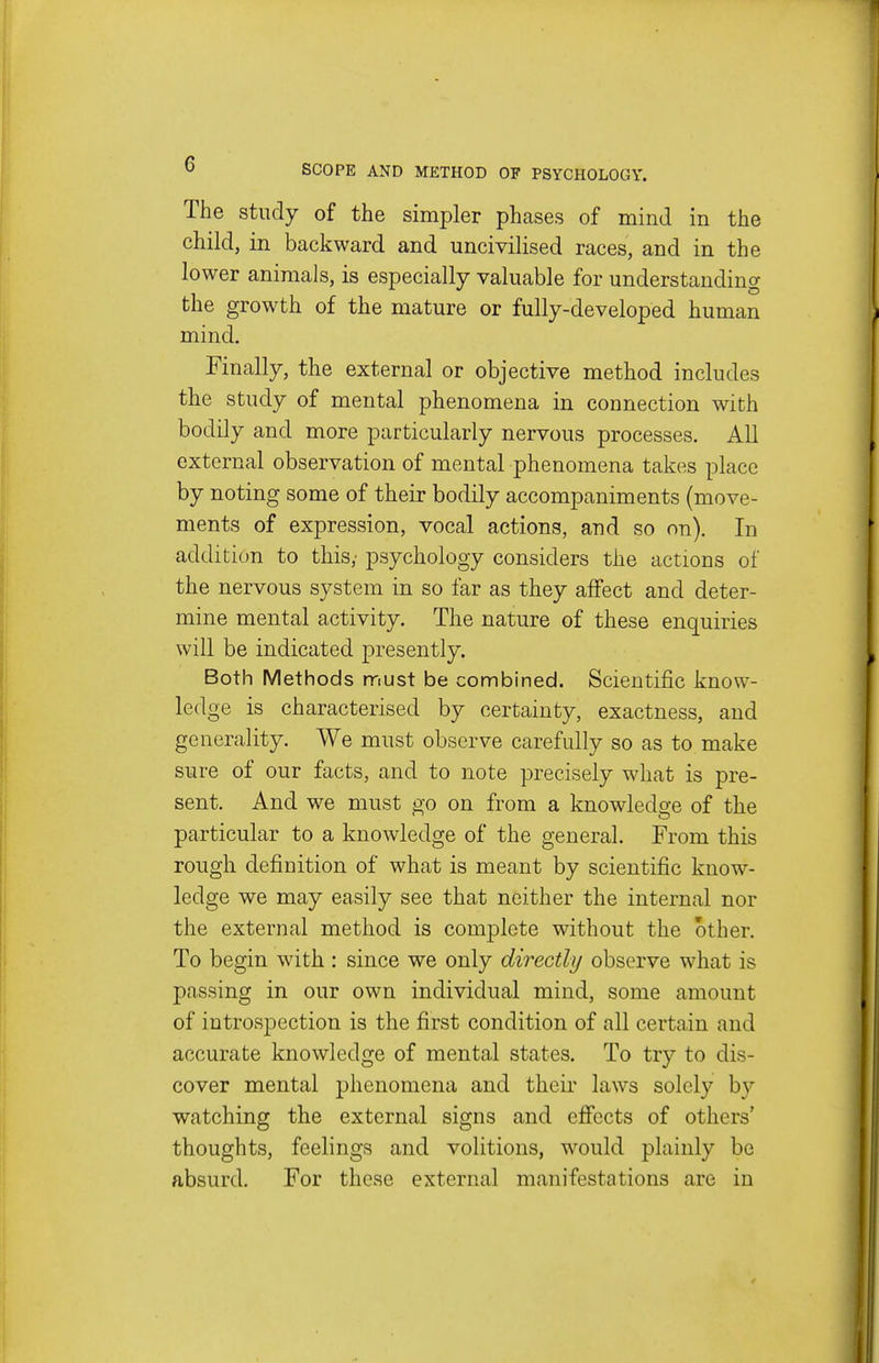 The study of the simpler phases of mind in the child, in backward and uncivilised races, and in the lower animals, is especially valuable for understanding the growth of the mature or fully-developed human mind. Finally, the external or objective method includes the study of mental phenomena in connection with bodily and more particularly nervous processes. All external observation of mental phenomena takes place by noting some of their bodily accompaniments (move- ments of expression, vocal actions, and so on). In addition to this/ psychology considers the actions of the nervous system in so far as they affect and deter- mine mental activity. The nature of these enquiries will be indicated presently. Both Methods must be combined. Scientific know- ledge is characterised by certainty, exactness, and generality. We must observe carefully so as to make sure of our facts, and to note precisely what is pre- sent. And we must go on from a knowledore of the particular to a knowledge of the general. From this rough definition of what is meant by scientific know- ledge we may easily see that neither the internal nor the external method is complete without the other. To begin with : since we only directly observe what is passing in our own individual mind, some amount of introspection is the first condition of all certain and accurate knowledge of mental states. To try to dis- cover mental phenomena and their laws solely by watching the external signs and effects of others' thoughts, feelings and volitions, would plainly be absurd. For these external manifestations are in