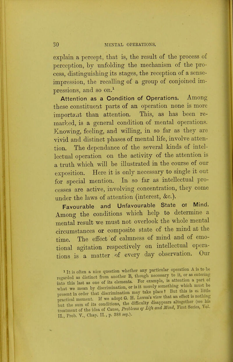 explain a percept, that is, the result of the process of perception, by unfolding the mechanism of the pro- cess, distinguishing its stages, the reception of a sense- impression, the recalling of a group of conjoined im- pressions, and so on.-^ Attention as a Condition of Operations. Among these constituent parts of an operation none is more important than attention. This, as has been re- marked, is a general condition of mental operations. Knowing, feeling, and willing, in so far as they are vivid and distinct phases of mental life, involve atten- tion. The dependance of the several kinds of intel- lectual operation on the activity of the attention is a truth which will be illustrated in the course of our exposition. Here it is only necessary to single it out for special mention. In so far as intellectual pro- cesses are active, involving concentration, they come under the laws of attention (interest, &c.). Favourable and Unfavourable State ot Mind. Among the conditions which help to determine a mental result we must not overlook the whole mental circumstances or composite state of the mind at the time. The eiffect of calmness of mind and of emo- tional agitation respectively on intellectual opera- tions is a matter of every day observation. Our 1 It is often a nice question whether any particular operation A is to he regarded as distinct from another B, though necessary to it or zs entering into this last as one of its elements. For example, is attention a part of what we mean by discrimination, or is it merely something which must be present in order that discrimination may take place? But this is oi little ? actical moment. If we adopt G. H. Lowes's view that an effect is nothing b't the sum of its conditions, the difficulty disa^ears altogether (see his Seatment of the idea of Cause. Frohlem oj Life and Mmd, First Series, \ol