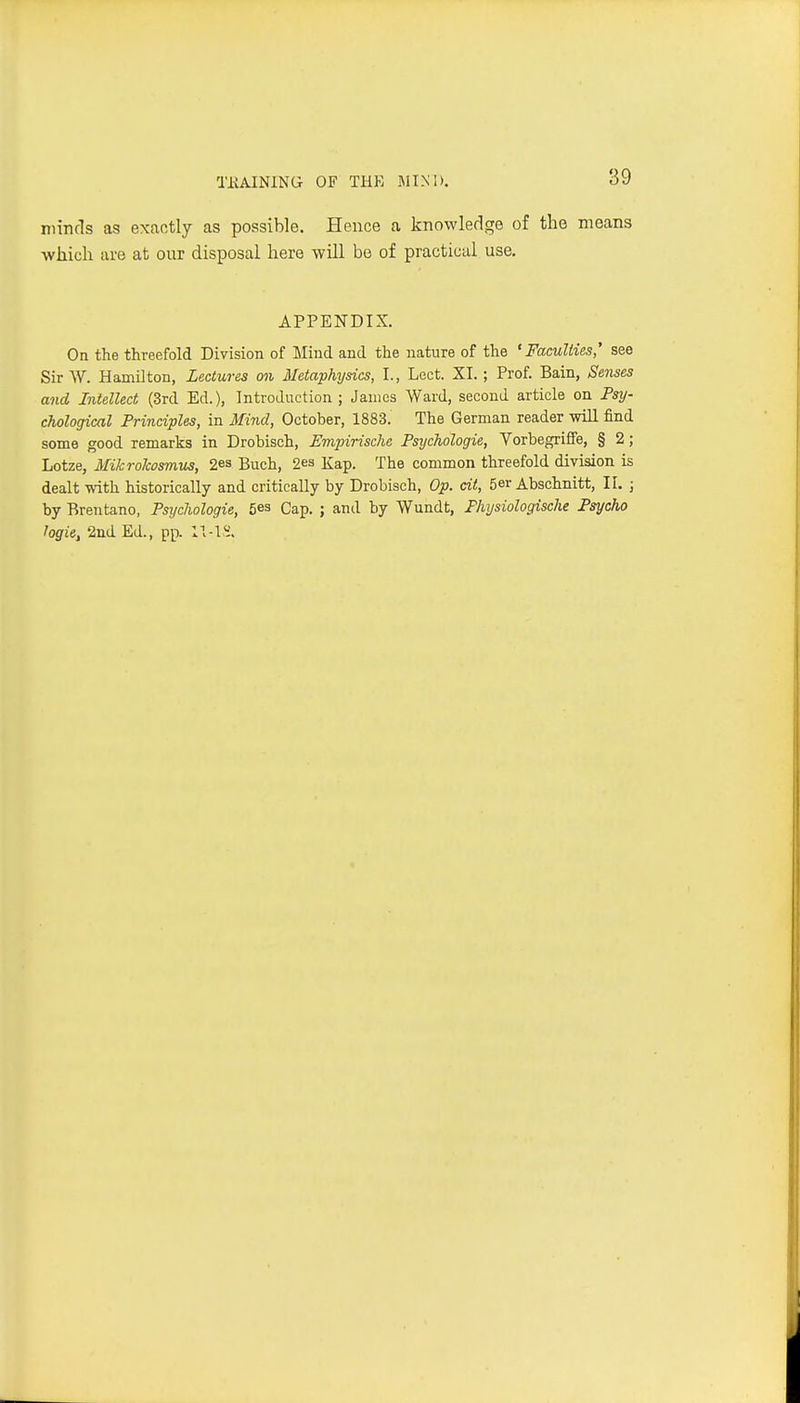 TliAINING OF THK MIND. niincls as exactly as possible. Hence a knowledge of the means which are at our disposal here will be of practical use, APPENDIX. On the threefold Division of Mind and the nature of the 'Faculties' see Sir W. Hamilton, Lectures on Metaphysics, I., Lect. XI.; Prof. Bain, Senses and Intellect (3rd Ed.), Introduction ; James Ward, second article on Psy- chological Principles, in Mind, October, 1883. The German reader wiU find some good remarks in Drobisch, Empirische Psychologie, VorbegrifiFe, § 2; Lotze, Mikrokosmus, 2es Buch, 2e3 Kap. The common threefold division is dealt with historically and critically by Drobisch, Op. dt, 5er Abschnitt, 11. ; by Brentano, Psychologie, 5es Cap. ; and by Wundt, Physiologische Psycho logie, 2nd Ed., pp.