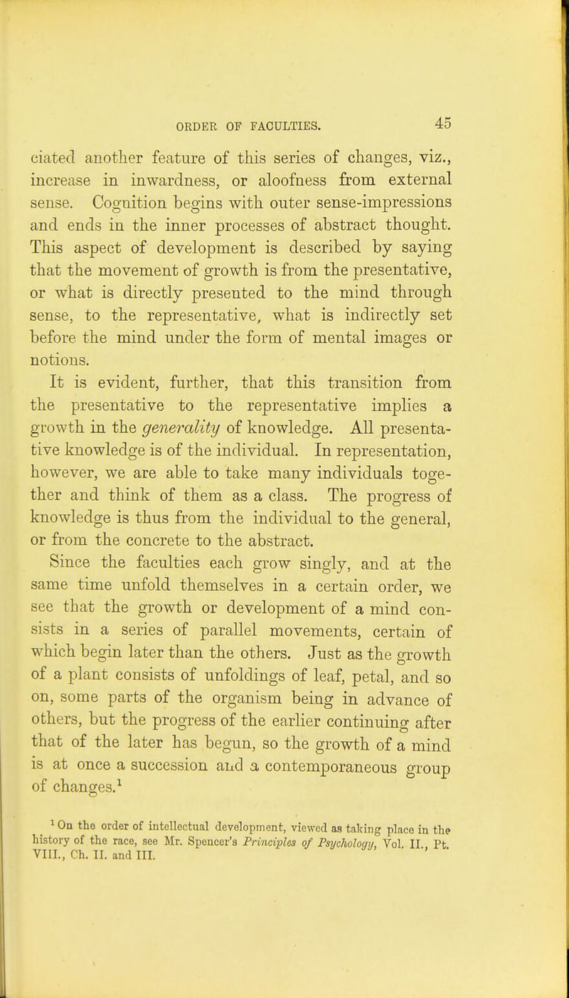 ORDER OF FACULTIES. ciated another feature of this series of changes, viz., increase in inwardness, or aloofness from external sense. Cognition begins with outer sense-impressions and ends in the inner processes of abstract thought. This aspect of development is described by saying that the movement of growth is from the presentative, or what is directly presented to the mind through sense, to the representative, what is indirectly set before the mind under the form of mental images or notions. It is evident, further, that this transition from the presentative to the representative implies a growth in the generality of knowledge. All presenta- tive knowledge is of the individual. In representation, however, we are able to take many individuals toge- ther and think of them as a class. The progress of knowledge is thus from the individual to the general, or from the concrete to the abstract. Since the faculties each grow singly, and at the same time unfold themselves in a certain order, we see that the growth or development of a mind con- sists in a series of parallel movements, certain of which begin later than the others. Just as the growth of a plant consists of unfoldings of leaf, petal, and so on, some parts of the organism being in advance of others, but the progress of the earlier continuing after that of the later has begun, so the growth of a mind is at once a succession and a contemporaneous group of changes.-^ ^ On the order of intellectual development, viewed as taking place in the history of the race, see Mr. Spencer's Principles of Psycholoqy, Vol II Pt VIII., Ch. II. and III. ■ ■'