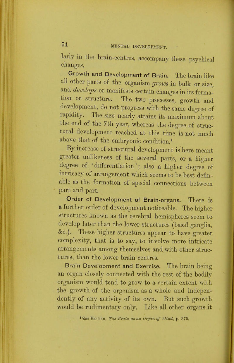 larly ]n the brain-centres, accompany these psychical changes. Growth and Development of Brain. The brain like all other parts of the organism grows in bulk or size, and develops or manifests certain changes in its forma- tion or structure. The two processes, growth and development, do not progress with the same degree of rapidity. The size nearly attains its maximum about the end of the 7th year, whereas the degree of struc- tural development reached at this time is not much above that of the embryonic condition,^ By increase of structural development is here meant greater unlikeness of the several parts, or a higher degree of 'differentiation'; also a higher degree of intricacy of arrangement which seems to be best defin- able as the formation of special connections between part and part. Order of Development of Brain-organs. There is a further order of development noticeable. The higher structures known as the cerebral hemispheres seem to develop later than the lower structures (basal ganglia, &c.). These higher structures appear to have greater complexity, that is to say, to involve more intricate arrangements among themselves and with other struc- tures, than the lower brain centres. Brain Development and Exercise. The brain being an organ closely connected with the rest of the bodily organism would tend to grow to a certain extent with the growth of the orgnnism as a whole and indepen- dently of any activity of its own. But such growth would be rudimentary only. Like all other organs it ^ See Bastian, The Brain as an Organ of Mind, p. 375.