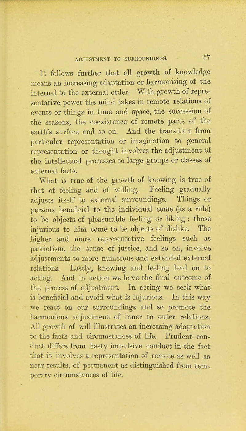 ADJUSTMENT TO SURROUNDINGS. It follows furtlier that all growth of knowledge means an increasing adaptation or harmonising of the internal to the external order. With growth of repre- sentative power the mind takes in remote relations of events or things in time and space, the succession of the seasons, the coexistence of remote parts of the earth's surface and so on. And the transition from particular representation or imagination to general representation or thought involves the adjustment of the intellectual processes to large groups or classes of external facts. What is true of the growth of knowing is true of that of feeling and of willing. Feeling gradually adjusts itself to external surroundings. Things or persons beneficial to the individual come (as a rule) to be objects of pleasurable feeling or liking : those injurious to him come to be objects of dislike. The higher and more representative feelings such as patriotism, the sense of justice, and so on, involve adjustments to more numerous and extended external relations. Lastly, knowing and feeling lead on to acting;. And in action we have the final outcome of the process of adjustment. In acting we seek what is beneficial and avoid what is injurious. In this way we react on our surroundings and so promote the harmonious adjustment of inner to outer relations. All growth of will illustrates an increasing adaptation to the facts and circumstances of life. Prudent con- duct differs from hasty impulsive conduct in the fact that it involves a representation of remote as well as near results, of permanent as distinguished from tem- porary circumstances of life.