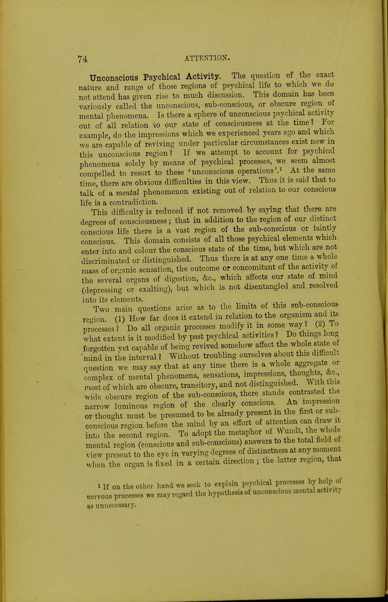 Unconscious Psychical Activity. The question of the exact nature and range of those regions of psychical life to which we do not attend has given rise to much discussion. This domain has been variously called the unconscious, sub-conscious, or obscure region of mental phenomena. Is there a sphere of unconscious psychical activity out of all relation xo our state of consciousness at the time? For example, do the impressions which we experienced years ago and which we are capable of reviving under particular circumstances exist now in this unconscious region? If we attempt to account for psychical phenomena solely by means of psychical processes, we seem almost compelled to resort to these 'unconscious operations'.^ At the same time, there are obvious difficulties in this view. Thus it is said that to talk of a mental phenomenon existing out of relation to our conscious life is a contradiction. This difficulty is reduced if not removed by saying that there are degrees of consciousness; that in addition to the region of our distinct conscious life there is a vast region of the sub-conscious or iaintly conscious. This domain consists of aU those psychical elements which enter into and colour the conscious state of the time, but which are not discriminated or distinguished. Thus there is at any one time a whole mass of organic sensation, the outcome or concomitant of the activity ot the several organs of digestion, &c., which affects our state of mmd (depressing or exalting), but which is not disentangled and resolved into its elements. Two main questions arise as to the limits of this sub-conscious region (1) How far does it extend in relation to the organism and its processes? Do all organic processes modify it in some way ? (2) To what extent is it modified by past psychical activities? Do things long forgotten yet capable of being revived somehow affect the whole state of • mind in the interval ? Without troubling ourselves about this difficult question we may say that at any time there is a whole aggregate or complex of mental phenomena, sensations, impressions, thoughts &c., most of which are obscure, transitory, and not distinguished. With this wide obscure region of the sub-conscious, there stands contrasted the narrow luminous region of the clearly conscious. An impression or thought must be presumed to be already present in the first or sub- conscious region before the mind by an effort of attention can draw it into the second region. To adopt the metaphor ^u^^^t, V^tf mental region (conscious and sub-conscious) answers to the total field of view present to the eye in varying degrees of distinctness at any moment when the organ is fixed in a certain direction; the latter region, that 1 If on the other hand we seek to explain psychical processes by help of uervous proces.es we may regard the hypothesis of unconscious mental activity as unnecessary.