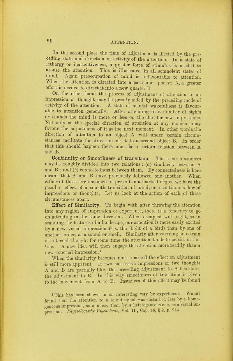 In the second place the time of adjustment is affected by the pre- ceding state and direction of activity of the attention. In a state of lethargy or inattentiveness, a greater force of stimulus is needed to arouse the attention. This is illustrated in aU somnolent states of mind. Again preoccupation of mind is unfavourable to attention. When the attention is directed into a particular quarter A, a greater effort is needed to direct it into a new quarter B. On the other hand the process of adjustment of attention to an impression or thought may be greatly aided by the preceding mode of activity of the attention. A state of mental wakefulness is favour- able to attention generally. After attending to a nimiber of sights or sounds the mind is more or less on the alert for new impressions. Not only so the special direction of attention at any moment may favour the adjustment of it at the next moment. In other words the direction of attention to an object A will nnder certain circum- stances facilitate the direction of it to a second object B. In order that this should happen there must be a certain relation between A and B. Continuity or Smoothness of transition. These circumstances may be roughly divided into two relations: (a) similarity between A and B ; and (b) connectedness between them. By connectedness is here meant that A and B have previously followed one another. When either of these circumstances is present in a marked degree we have the peculiar effect of a smooth transition of mind, or a continuous flow of impressions or thoughts. Let us look at the action of each of these circumstances apart. Effect of Similarity. To begin with after throwing the attention into any region of impression or experience, there is a tendency to go on attending in the same direction. When occupied with sight, as in scanning the features of a landscape, our attention is more easily excited by a new visual impression (e.g., the flight of a bird) than by one of another order, as a sound or smell. Similarly after carrying on a train of internal thought for some time the attention tends to persist in this line. A new idea will then engage the attention more readily than a new external impression. ^ When the similarity becomes more marked the effect on adjustment is still more apparent. If two successive impressions or two thoughts A and B are partially like, the preceding adjustment to A facilitates the adjustment to B. In this way smoothness of transition is given to the movement from A to B. Instances of this effect may be found 1 This has been shown in an interesting way by experiment. Wundt found that the attention to a sound-signal was disturbed less by a homo- geneous impression, as a noise, than by a heterogeneous one, as a visual im- pression. Physiologische Psychologic, Vol. II., Cap. 16, § 2, p. 244.