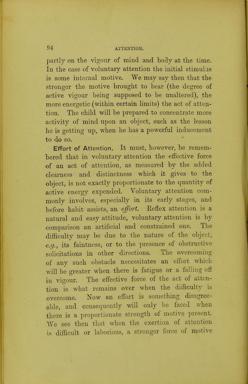 partly on tlie vigour of mind and body at the time. In the case of voluntary attention the initial stimulus is some internal motive. We may say then that the stronger the motive brought to bear (the degree of active vigour being supposed to be unaltered), the more energetic (within certain limits) the act of atten- tion. The child will be prepared to concentrate more activity of mind upon an object, such as the lesson he is getting up, when he has a powerful inducement to do so. Effort of Attention. It must, however, be remem- bered that in voluntary attention the effective force of an act of attention, as measured by the added clearness and distinctness which it gives to the object, is not exactly proportionate to the quantity of active energy expended. Voluntary attention com- monly involves, especially in its early stages, and before habit assists, an effort. Reflex attention is a natural and easy attitude, voluntary attention is by comparison an artificial and constrained one. The difficulty may be due to the nature of the object, e.g., its faintness, or to the presence of obstructive solicitations in other directions. The overcoming of any such obstacle necessitates an effort which will be greater when there is fatigue or a falling off in vigour. The effective force of the act of atten- tion is what remains over when the difficulty is overcome. Now an effort is something disa.gree- able, and consequently will only be faced when there is a proportionate strength of motive present. AVe see then that when the exertion of attention is difficult or laborious, a stronger force of motive