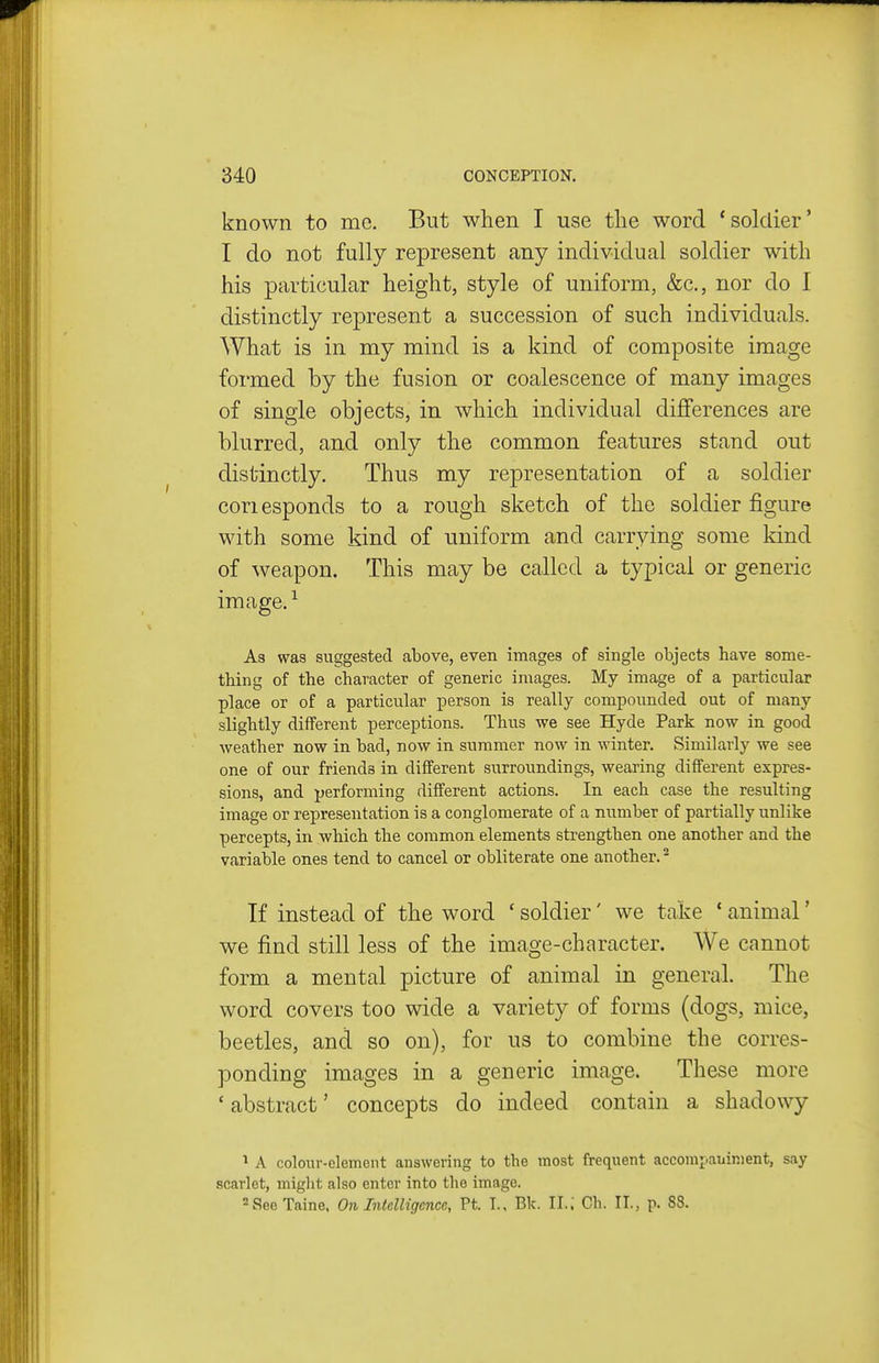 known to mo. But when I use the word 'soldier' I do not fully represent any individual soldier with his particular height, style of uniform, &c., nor do I distinctly represent a succession of such individuals. What is in my mind is a kind of composite image formed by the fusion or coalescence of many images of single objects, in which individual differences are blurred, and only the common features stand out distinctly. Thus my representation of a soldier coriesponds to a rough sketch of the soldier figure with some kind of uniform and carrying some kind of weapon. This may be called a typical or generic image. ^ As was suggested above, even images of single objects have some- thing of the cliaracter of generic images. My image of a particular place or of a particular person is really compounded out of many slightly different perceptions. Thus we see Hyde Park now in good weather now in bad, now in summer now in winter. Similarly we see one of our friends in diflferent surroundings, wearing different expres- sions, and performing different actions. In each case the resulting image or representation is a conglomerate of a number of partially unlike percepts, in which the common elements strengthen one another and the variable ones tend to cancel or obliterate one another. ^ Tf instead of the word ' soldier' we take * animal' we find still less of the image-character. We cannot form a mental picture of animal in general. The word covers too wide a variety of forms (dogs, mice, beetles, and so on), for us to combine the corres- ponding images in a generic image. These more 'abstract' concepts do indeed contain a shadowy ^ A colour-element answering to the most frequent accompauinient, say scarlet, might also enter into the image. ^SeeTaine. On Intelligence, Pt. I., Bk. II.; Ch. II., p. 88.