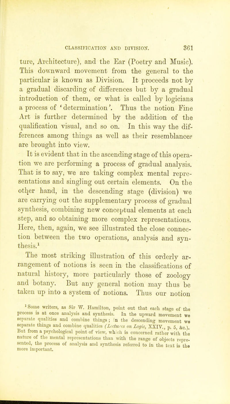 ture, Arcliitectiire), and the Ear (Poetry and Music). This downward movement from the general to the particular is known as Division. It proceeds not by a gradual discarding of differences but by a gradual introduction of them, or what is called by logicians a process of ' determination'. Thus the notion Fine Art is further determined by the addition of the qualification visual, and so on. In this way the dif- ferences among things as w^ell as their resemblances- are brought into view. It is evident that in the ascending stage of this opera- tion we are performing a process of gradual analysis. That is to say, we are taking complex mental repre- sentations and singling out certain elements. On the other hand, in the descending stage (division) we are carrying out the supplementary process of gradual synthesis, combining new conceptual elements at each step, and so obtaining more complex representations. Here, then, again, we see illustrated the close connec- tion between the two operations, analysis and syn- thesis.-^ The most striking illustration of this orderly ar- rangement of notions is seen in the classifications of natural history, more particularly those of zoology and botany. But any general notion may thus be taken up into a system of notions. Thus our notion 1 Some writers, as Sir W. Hamilton, point out that eaeli stage of the process is at once analysis and synthesis. In the upward move'ment we separate qualities and combine things ; in the descending movement wa separate things and combine qualities (Lectures on Logic, XXIV., p. 5, &c.). But from a psychological point of view, whicii is concerned rather with tlie nature of the mental representations than with the range of objects repre- sented, the process of analysis and synthesis referred to in the text is the more important.