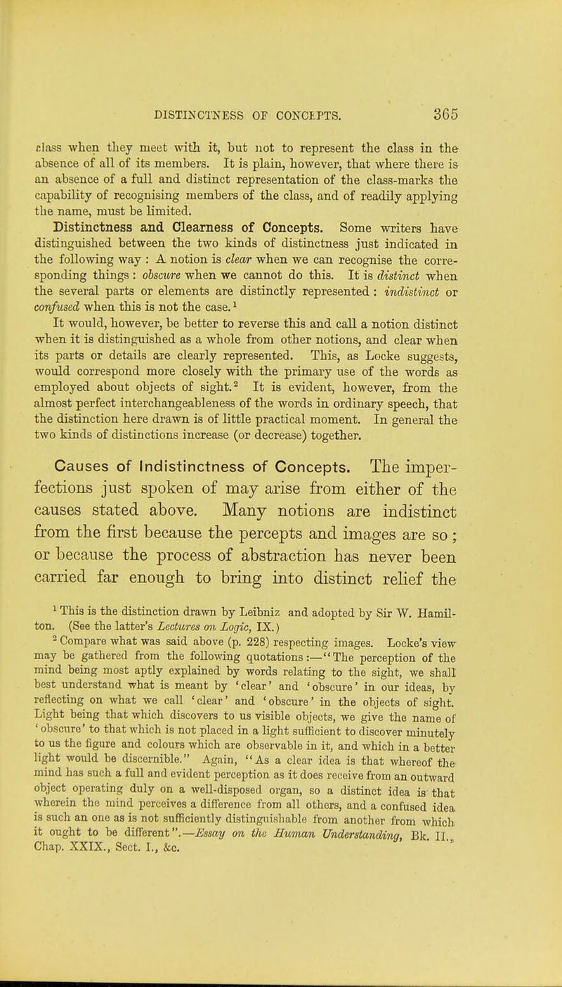 class when they meet with it, but not to represent the class in the absence of all of its members. It is plain, however, that where there is an absence of a full and distinct representation of the class-marks the capability of recognising members of the class, and of readily applying the name, must be limited. Distinctness and Clearness of Concepts. Some writers have distinguished between the two kinds of distinctness just indicated in the following way : A notion is clear when we can recognise the corre- sponding things : obscure when we cannot do this. It is distinct when the several parts or elements are distinctly represented: indistinct or confused when this is not the case. ^ It would, however, be better to reverse this and call a notion distinct when it is distinguished as a whole from other notions, and clear when its parts or details are clearly represented. This, as Locke suggests, would correspond more closely with the primary use of the words as employed about objects of sight.^ It is evident, however, from the almost perfect interchangeableness of the words in ordinary speech, that the distinction here drawn is of little practical moment. In general the two kinds of distinctions increase (or decrease) together. Causes of Indistinctness of Concepts. The imper- fections just spoken of may arise from either of the causes stated above. Many notions are indistinct from the first because the percepts and images are so; or because the process of abstraction has never been carried far enough to bring into distinct relief the 1 This is the distinction drawn by Leibniz and adopted by Sir W. Hamil- ton. (See the latter's Lectures on Logic, IX.) - Compare what was said above (p. 228) respecting images. Locke's view may be gathered from the folio wing C[Uotations:—The perception of the mind being most aptly explained by words relating to the sight, we shall best understand what is meant by 'clear' and 'obscure' in our ideas, by reflecting on what we call 'clear' and 'obscure' in the objects of sight. Light being that which discovers to us visible objects, we give the name of ' obsciire' to that which is not placed in a light sufficient to discover minutely to us the figure and colours which are observable in it, and which in a better light would be discernible. Again, As a clear idea is that whereof the mind has such a full and evident perception as it does receive from an outward object operating duly on a well-disposed organ, so a distinct idea is that wherein the mind perceives a difference from all others, and a confused idea is such an one as is not sufficiently distinguishable from another from which it ought to be different.—^ssay on the Human Understanding, Bk II Chap. XXIX., Sect. I., &c. '