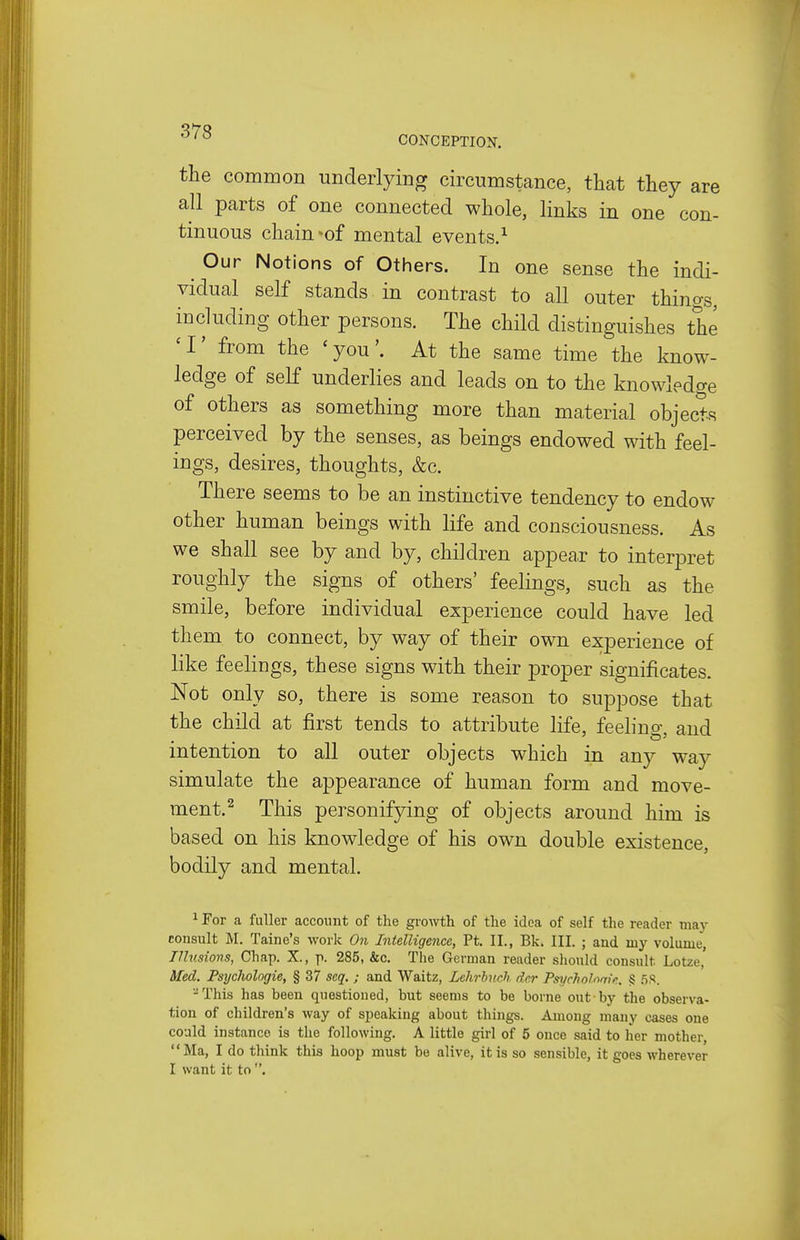 ' ° CONCEPTION. the common underlying circumstance, that they are all parts of one connected whole, links in one con- tinuous chain *of mental events.^ Our Notions of Others. In one sense the indi- vidual self stands in contrast to all outer things, including other persons. The child distinguishes the ' I' from the ' youAt the same time the know- ledge of self underlies and leads on to the knowledge of others as something more than material objects perceived by the senses, as beings endowed with feel- ings, desires, thoughts, &c. There seems to be an instinctive tendency to endow other human beings with life and consciousness. As we shall see by and by, children appeax to interpret roughly the signs of others' feelings, such as the smile, before individual experience could have led them to connect, by way of their own experience of like feelings, these signs with their proper significates. Not only so, there is some reason to suppose that the child at first tends to attribute life, feeling, and intention to all outer objects which in any way simulate the appearance of human form and move- ment.^ This personifying of objects around him is based on his knowledge of his own double existence, bodily and mental. 1 For a fuller account of the growth of the idea of self the reader may consult M. Taine's work On Intelligence, Ft. II., Bk. III. ; and my volume, Illusions, Chap. X., p. 285, &c. The German reader should consult Lotze, Med. Fsychologie, § 37 seq. ; and Waitz, Lehrhuch der Psycholnm/'.. § .58. -This has been questioned, but seems to be borne out by the observa- tion of children's way of speaking about things. Among many cases one could instance is the following. A little girl of 5 once said to her mother, Ma, I do think this hoop must be alive, it is so sensible, it goes wherever I want it to .