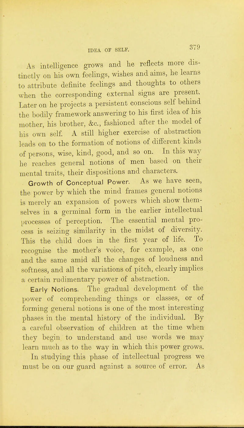 IDEA OF SELF. As intelligence grows and he reflects more dis- tinctly on his own feelings, wishes and aims, he learns to attribute definite feelings and thoughts to others when the corresponding external signs are present. Later on he projects a persistent conscious self behind the bodily framework answering to his first idea of his mother, his brother, &c., fashioned after the model of his own self. A still higher exercise of abstraction leads on to the formation of notions of different kinds of persons, wise, kind, good, and so on. In this way he reaches general notions of men based on their mental traits, their dispositions and characters. Growth of Conceptual Power. As we have seen, the power by which the mind frames general notions is merely an expansion of powers which show them- selves in a germinal form in the earlier intellectual processes of perception. The essential mental pro- cess is seizing similarity in the midst of diversity. This the child does in the first year of life. To recognise the mother's voice, for example, as one and the same amid all the changes of loudness and softness, and all the variations of pitch, clearly implies a certain rudimentary power of abstraction. Early Notions. The gradual development of the power of comprehending things or classes, or of forming general notions is one of the most interesting phases in the mental history of the individual. By a careful observation of children at the time when they begin to understand and use words we may learn much as to the way in which this power grows. In studying this phase of intellectual progress we must be on our guard against a source of error. As