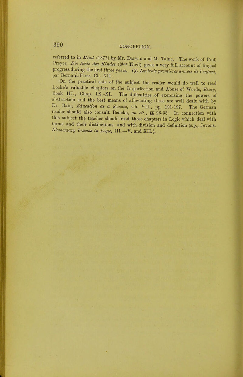 CONCEPTIOiX. referred to in Mind (1877) by Mr. Darwin and M. Taine. The work of Trof, IVeyor, Dm Sccle des Kindes (3ter Thcil) gives a very full account of liiigu;,! progi-ess during the fi rst three years. Cf. Les trois premieres anne'es de Venfant, [jar Bernard Perez, Ch. XII. On the practical side of the subject the reader would do well to read Locke's valuable chapters on the Imperfection and Abuse of Words, Esmy, liook III., Chap. IX.-XI. The difficulties of exercising the powers of nlr-itraotion and the best means of alleviating lliese are well dealt with by Dr. Bain, Education as a Science, Ch. VII., pp. 191-197. The German reader should also consult Beneke, op. dt., §§ 26-38. In connection with this subject the teacher should read those chapters in Logic which deal with terms and their distinctions, and with division and definition {e.g., Jevons. Elementary Lessmis in Logic, III.—V. and XII.).