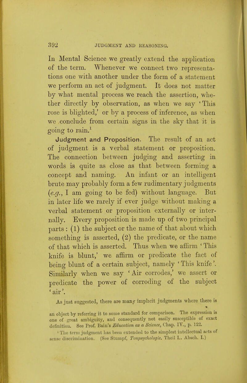 In Mental Science we greatly extend the application of the term. Whenever we connect two representa- tions one with another under the form of a statement we perform an act of judgment. It does not matter by what mental process we reach the assertion, whe- ther directly by observation, as when we say ' This rose is blighted,' or by a process of inference, as when we conclude from certain signs in the sky that it is going to rain.'^ Judgment and Proposition. The result of an act of judgment is a verbal statement or proposition. The connection between judging and asserting in words is quite as close as that between forming a concept and naming. An infant or an intelligent brute may probably form a few rudimentary judgments (e.g., I am going to be fed) without language. But in later life we rarely if ever judge without making a verbal statement or proposition externally or inter- nally. Every proposition is made up of two principal parts : (1) the subject or the name of that about which something is asserted, (2) the predicate, or the name of that which is asserted. Thus when we affirm ' This knife is blunt,' we affirm or predicate the fact of being blunt of a certain subject, namely 'This knife'. Similarly when we say ' Air corrodes,' we assert or predicate the power of corroding of the subject 'air'. As just suggested, there are many implicit judgments where there is an object by referring it to some standard for comparison. The expression is one of great ambiguity, and consequently not easily susceptible of exact definition. See Prof. Bain's Education as a Science, Chap. IV., p. 122. ' The term judgment lias been extended to the simplest intellectual aots of sense discrimination. (See Stumpf, TonpsycHiologic. Thcil I.. Absch. I.)