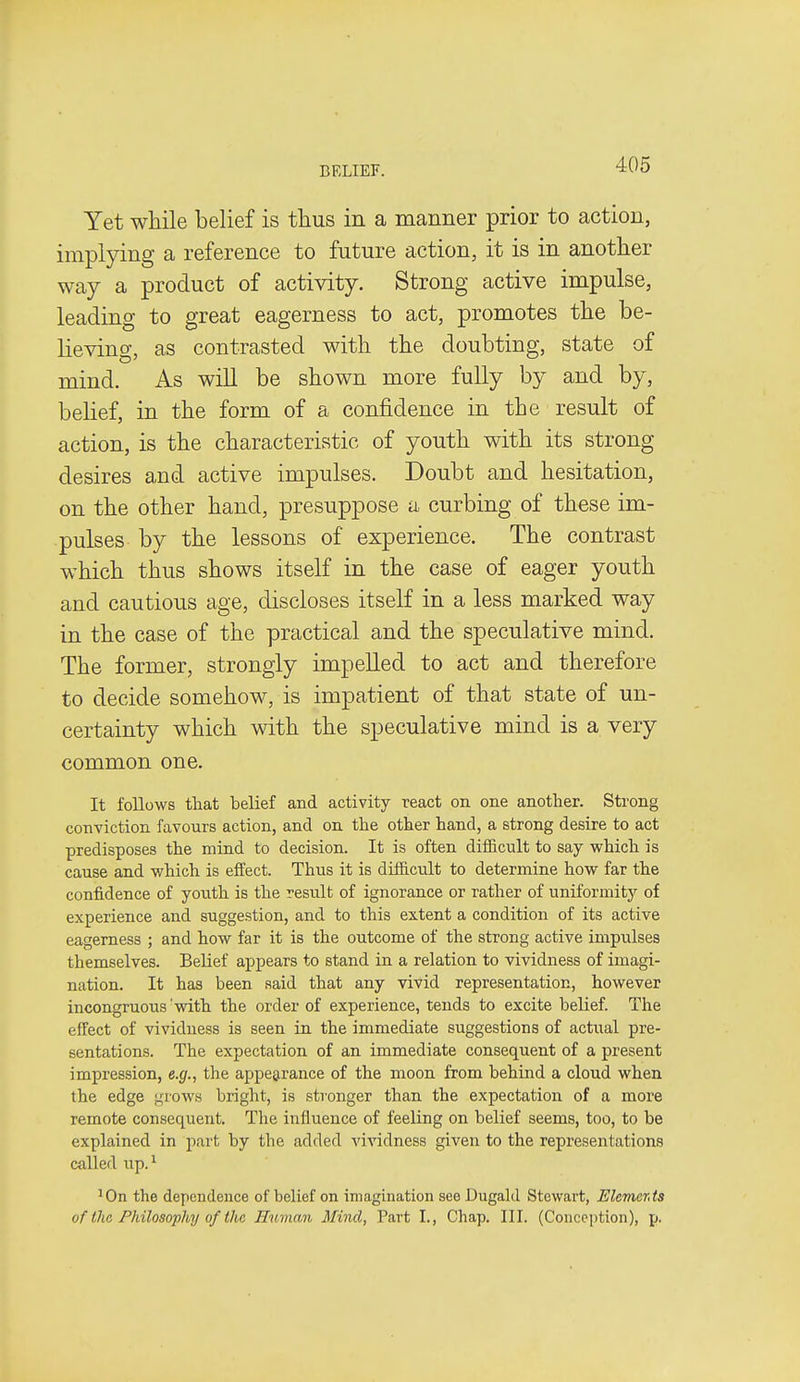 Yet while belief is thus in a manner prior to action, implying a reference to future action, it is in another way a product of activity. Strong active impulse, leading to great eagerness to act, promotes the be- lievino-, as contrasted with the doubting, state of mind. As will be shown more fully by and by, belief, in the form of a confidence in the result of action, is the characteristic of youth with its strong desires and active impulses. Doubt and hesitation, on the other hand, presuppose a curbing of these im- pulses by the lessons of experience. The contrast which thus shows itself in the case of eager youth and cautious age, discloses itself in a less marked way in the case of the practical and the speculative mind. The former, strongly impelled to act and therefore to decide somehow, is impatient of that state of un- certainty which with the speculative mind is a very common one. It follows that belief and activity react on one another. Strong conviction favours action, and on the other hand, a strong desire to act predisposes the mind to decision. It is often difficult to say which is cause and which is effect. Thus it is difficult to determine how far the confidence of youth is the result of ignorance or rather of uniformity of experience and suggestion, and to this extent a condition of its active eagerness ; and how far it is the outcome of the strong active impulses themselves. Belief appears to stand in a relation to vividness of imagi- nation. It has been said that any vivid representation, however incongruous with the order of experience, tends to excite belief. The effect of vividness is seen in the immediate suggestions of actual pre- sentations. The expectation of an immediate consequent of a present impression, e.g., the appearance of the moon from behind a cloud when the edge grows bright, is stronger than the expectation of a more remote consequent. The influence of feeling on belief seems, too, to be explained in part by the added vividness given to the representations called up.^ 'On the dependence of belief on imagination see Dugald Stewart, ElemerAs of the Philosophy of the Human Mind, Part I., Chap. III. (Conception), \).