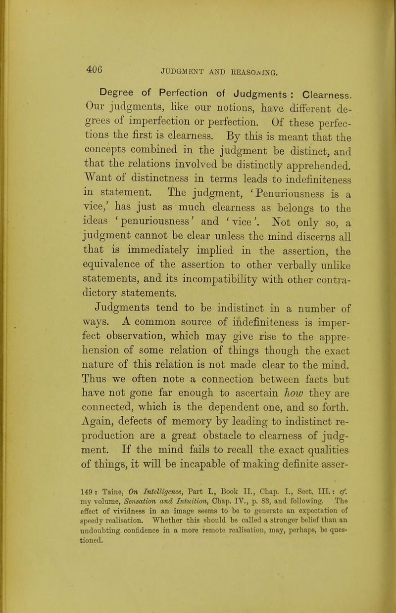 Degree of Perfection of Judgments : Clearness. Our judgments, like our notions, have different de- grees of imperfection or perfection. Of these perfec- tions the first is clearness. By this is meant that the concepts combined in the judgment be distinct, and that the relations involved be distinctly apprehended. Want of distinctness in terms leads to indefiniteness in statement. The judgment, ' Penuriousness is a vice,' has just as much clearness as belongs to the ideas 'penuriousness' and 'vice'. Not only so, a judgment cannot be clear unless the mind discerns all that is immediately implied in the assertion, the equivalence of the assertion to other verbally unlike statements, and its incompatibility with other contra- dictory statements. Judgments tend to be indistinct in a number of ways. A common source of indefiniteness is imper- fect observation, which may give rise to the appre- hension of some relation of things though the exact nature of this relation is not made clear to the mind. Thus we often note a connection between facts but have not gone far enough to ascertain how they are connected, which is the dependent one, and so forth. Again, defects of memory by leading to indistinct re- production are a great obstacle to clearness of judg- ment. If the mind fails to recall the exact qualities of things, it will be incapable of making definite asser- 149 : Taine, On Intelligence, Part I., Book II., Chap. I., Sect. III.: cf. my volume, Sensation and Intuition, Chap. IV., p. 83, and following. The effect of vividness in an image seems to be to generate an expectation of speedy realisation. Whether this should be called a stronger belief than an undoubting confidence in a more remote realisation, may, perhaps, be ques- tioned.