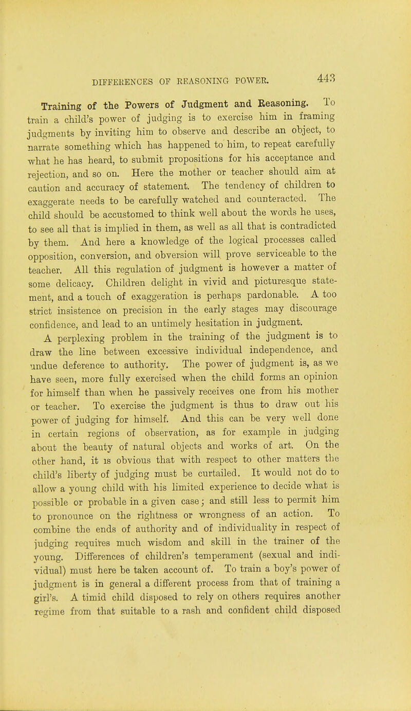 Training of the Powers of Judgment and Reasoning. To train a child's power of judging is to exercise him in framing judgments by inviting him to observe and describe an object, to narrate something which has happened to him, to repeat carefully what he has heard, to submit propositions for his acceptance and rejection, and so on. Here the mother or teacher should aim at caution and accuracy of statement. The tendency of children to exaggerate needs to be carefully watched and counteracted. The child should be accustomed to think well about the words he uses, to see all that is implied in them, as well as all that is contradicted by them. And here a knowledge of the logical processes called opposition, conversion, and obversion will prove serviceable to the teacher. All this regulation of judgment is however a matter of some delicacy. Children delight in vivid and picturesque state- ment, and a touch of exaggeration is perhaps pardonable. A too strict insistence on precision in the early stages may discourage confidence, and lead to an untimely hesitation in judgment. A perplexing problem in the training of the judgment is to draw the line between excessive individual independence, and undue deference to authority. The power of judgment is, as we have seen, more fully exercised when the child forms an opinion for himself than when he passively receives one from his mother or teacher. To exercise the judgment is thus to draw out his power of judging for himself. And this can be very well done in certain regions of observation, as for example in judging about the beauty of natural objects and works of art. On the other hand, it is obvious that with respect to other matters the child's liberty of judging must be curtailed. It would not do to allow a yoimg child with his limited experience to decide what is possible or probable in a given case; and still less to permit him to pronounce on the Tightness or wrongness of an action. To combine the ends of authority and of individuality in respect of judging requites much wisdom and skill in the trainer of the young. Differences of children's temperament (sexual and indi- vidual) must here be taken account of. To train a boy's power of judgment is in general a different process from that of training a girl's. A timid child disposed to rely on others requires another regime from that suitable to a rash and confident child disposed