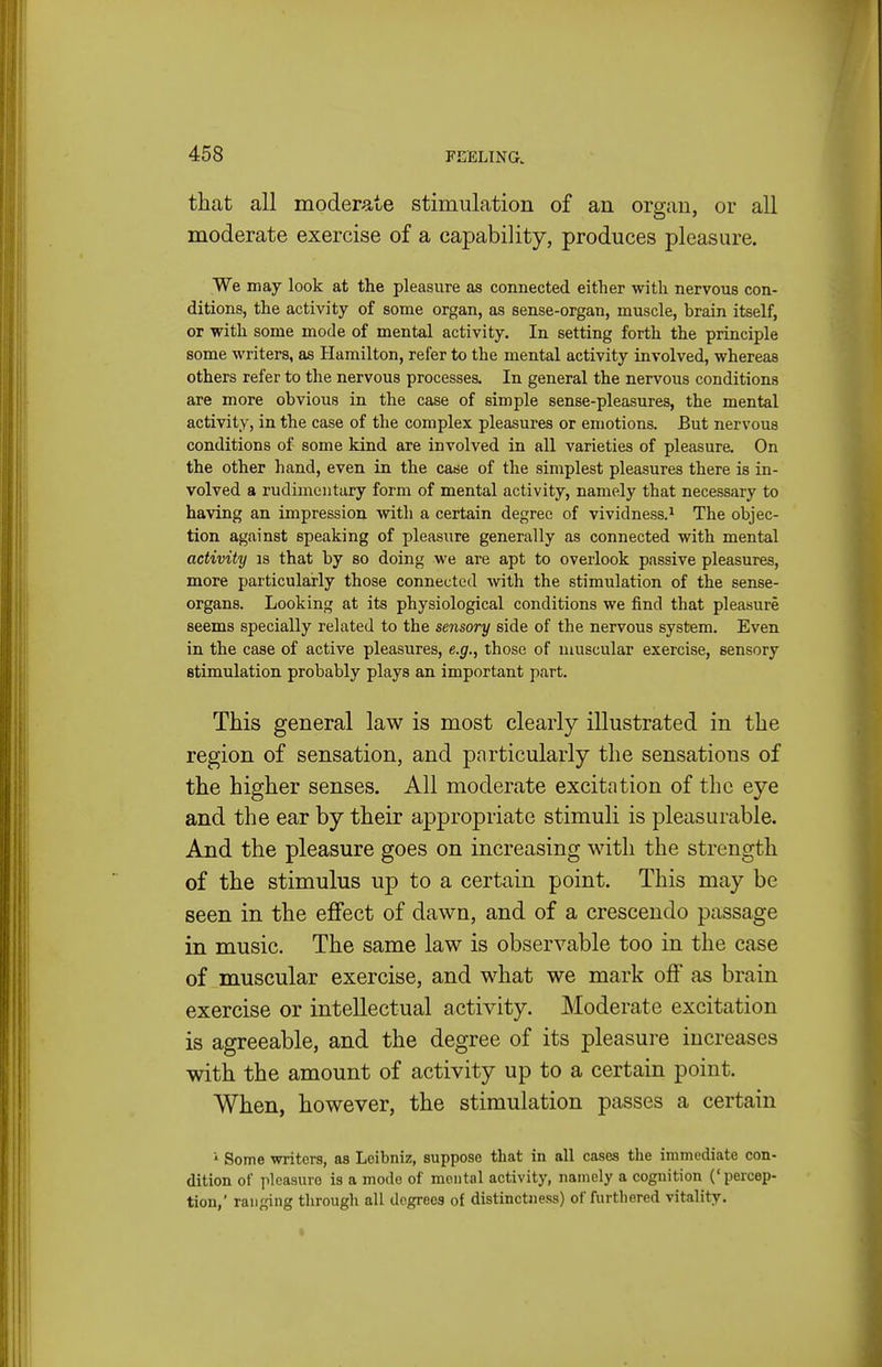 that all moderate stimulation of an organ, or all moderate exercise of a capability, produces pleasure. We may look at the pleasure as connected either with nervous con- ditions, the activity of some organ, as sense-organ, muscle, brain itself, or with some mode of mental activity. In setting forth the principle some writers, as Hamilton, refer to the mental activity involved, whereas others refer to the nervous processes. In general the nervous conditions are more obvious in the case of simple sense-pleasures, the mental activity, in the case of the complex pleasures or emotions. But nervous conditions of some kind are involved in all varieties of pleasure. On the other hand, even in the case of the simplest pleasures there is in- volved a rudimentary form of mental activity, namely that necessary to having an impression with a certain degree of vividness.^ The objec- tion against speaking of pleasure generally as connected with mental activity is that by so doing we are apt to overlook passive pleasures, more particularly those connected Avith the stimulation of the sense- organs. Looking at its physiological conditions we find that pleasure seems specially related to the sensory side of the nervous system. Even in the case of active pleasures, e.g., those of muscular exercise, sensory stimulation probably plays an important part. This general law is most clearly illustrated in the region of sensation, and particularly the sensations of the higher senses. All moderate excitation of the eye and the ear by their appropriate stimuli is pleasurable. And the pleasure goes on increasing with the strength of the stimulus up to a certain point. This may be seen in the effect of dawn, and of a crescendo passage in music. The same law is observable too in the case of muscular exercise, and what we mark off as brain exercise or intellectual activity. Moderate excitation is agreeable, and the degree of its pleasure increases with the amount of activity up to a certain point. When, however, the stimulation passes a certain i Some writers, as Leibniz, suppose that in all cases the immediate con- dition of pleasure is a mode of mental activity, namely a cognition ('percep- tion,' ranfjing through all degrees of distinctness) of furthered vitality.