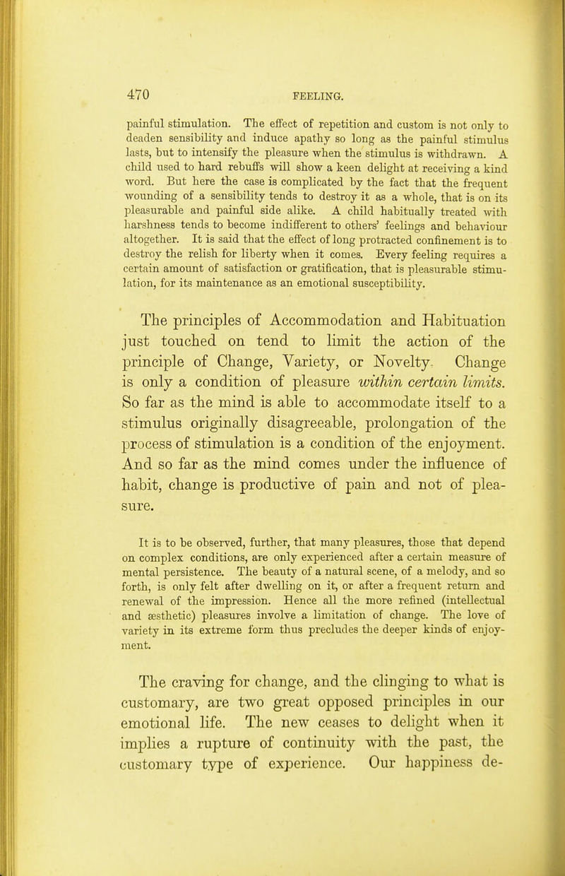 painful stimulation. The effect of repetition and custom is not only to deaden sensibility and induce apathy so long as the painful stimulus lasts, but to intensify the pleasure when the stimulus is withdrawn. A child nsed to hard rebuffs will show a keen delight at receiving a kind word. But here the case is complicated by the fact that the frequent wounding of a sensibility tends to destroy it as a whole, that is on its pleasurable and painful side alike. A child habitually treated wth harshness tends to become indifferent to others' feelings and behaviour altogether. It is said that the effect of long protracted confinement is to destroy the relish for liberty when it comes. Every feeling requires a certain amount of satisfaction or gratification, that is pleasurable stimu- lation, for its maintenance as an emotional susceptibility. The principles of Accommodation and Habituation just touched on tend to limit the action of the principle of Change, Variety, or Novelty, Change is only a condition of pleasure within certain limits. So far as the mind is able to accommodate itself to a stimulus originally disagreeable, prolongation of the process of stimulation is a condition of the enjoyment. And so far as the mind comes under the influence of habit, change is productive of pain and not of plea- sure. It is to be observed, further, that many pleasures, those that depend on complex conditions, are only experienced after a certain measure of mental persistence. The beauty of a natural scene, of a melody, and so forth, is only felt after dwelling on it, or after a frequent return and renewal of the impression. Hence all the more refined (intellectual and aesthetic) pleasures involve a limitation of change. The love of variety in its extreme form thus precludes the deeper kinds of enjoy- ment. The craving for change, and the clinging to what is customary, are two great opposed principles in our emotional life. The new ceases to delight when it implies a rupture of continuity with the past, the customary type of experience. Our happiness de-