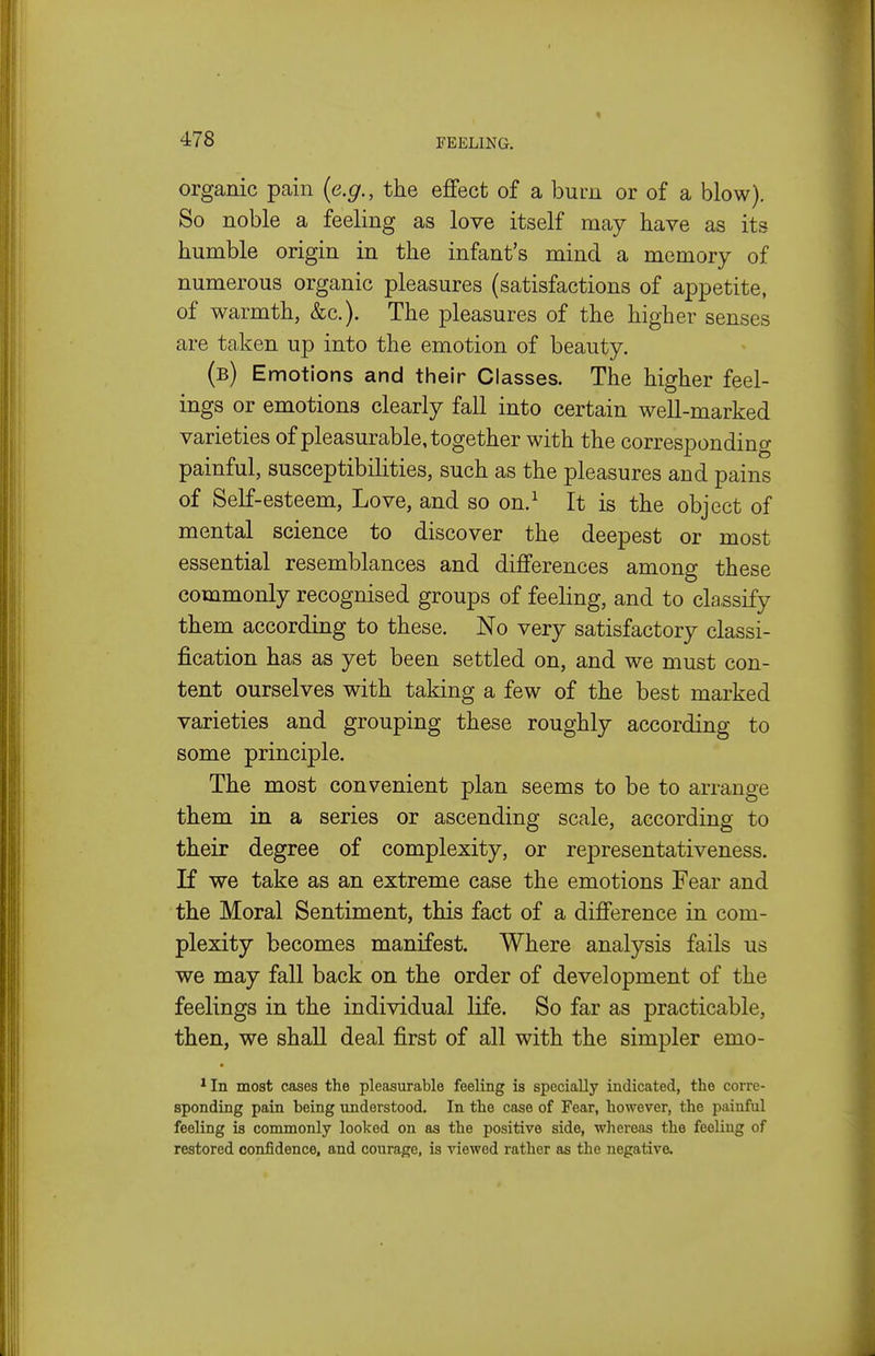 organic pcain (e.g., the ejffect of a bum or of a blow). So noble a feeling as love itself may have as its humble origin in the infant's mind a memory of numerous organic pleasures (satisfactions of appetite, of warmth, &c.). The pleasures of the higher senses are taken up into the emotion of beauty. (b) Emotions and their Classes. The higher feel- ings or emotions clearly fall into certain well-marked varieties of pleasurable, together with the corresponding painful, susceptibilities, such as the pleasures and pains of Self-esteem, Love, and so on.^ It is the object of mental science to discover the deepest or most essential resemblances and dijfferences among these commonly recognised groups of feeling, and to classify them according to these. No very satisfactory classi- fication has as yet been settled on, and we must con- tent ourselves with taking a few of the best marked varieties and grouping these roughly according to some principle. The most convenient plan seems to be to arrange them in a series or ascending scale, according to their degree of complexity, or representativeness. If we take as an extreme case the emotions Fear and the Moral Sentiment, this fact of a difference in com- plexity becomes manifest. Where analysis fails us we may fall back on the order of development of the feelings in the individual life. So far as practicable, then, we shaU deal first of all with the simpler emo- *In most cases the pleasurable feeling is specially indicated, the corre- sponding pain being understood. In the case of Fear, however, the painful feeling is commonly looked on as the positive side, whereas the feeling of restored confidence, and courage, is viewed rather as the negative.